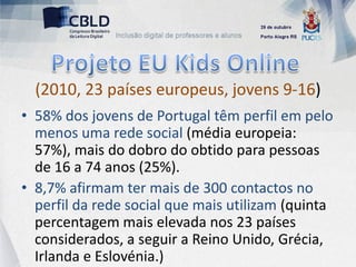 (2010, 23 países europeus, jovens 9-16)
• 58% dos jovens de Portugal têm perfil em pelo
  menos uma rede social (média europeia:
  57%), mais do dobro do obtido para pessoas
  de 16 a 74 anos (25%).
• 8,7% afirmam ter mais de 300 contactos no
  perfil da rede social que mais utilizam (quinta
  percentagem mais elevada nos 23 países
  considerados, a seguir a Reino Unido, Grécia,
  Irlanda e Eslovénia.)
 