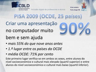 Criar uma apresentação
no computador muito
bem e sem ajuda
• mais 55% do que nove anos antes
• 1.º lugar entre os países da OCDE
• média OCDE: 71% por cento
Este primeiro lugar verifica-se em ambos os sexos, entre alunos do
nível socioeconómico e cultural mais elevado (quartil superior) e entre
alunos do nível socioeconómico e cultural mais baixo (quartil inferior).
 