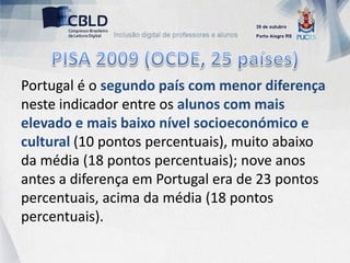 Portugal é o segundo país com menor diferença
neste indicador entre os alunos com mais
elevado e mais baixo nível socioeconómico e
cultural (10 pontos percentuais), muito abaixo
da média (18 pontos percentuais); nove anos
antes a diferença em Portugal era de 23 pontos
percentuais, acima da média (18 pontos
percentuais).
 