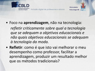 • Foco na aprendizagem, não na tecnologia:
   refletir criticamente sobre qual a tecnologia
   que se adequam a objetivos educacionais e
   não quais objetivos educacionais se adequam
   à tecnologia da moda.
• Refletir: como é que isto vai melhorar o meu
  desempenho como professor, facilitar a
  aprendizagem, produzir um resultado melhor
  que os métodos tradicionais?
 