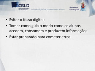 • Evitar o fosso digital;
• Tomar como guia o modo como os alunos
  acedem, consomem e produzem informação;
• Estar preparado para cometer erros.
 