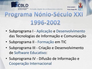 • Subprograma I - Aplicação e Desenvolvimento
  das Tecnologias de Informação e Comunicação
• Subprograma II - Formação em TIC
• Subprograma III - Criação e Desenvolvimento
  de Software Educativo:
• Subprograma IV - Difusão de Informação e
  Cooperação Internacional
 