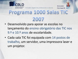 • Desenvolvido para apoiar as escolas no
  lançamento do ensino obrigatório das TIC nos
  9.º e 10.º anos de escolaridade.
• Cada sala TIC foi equipada com 14 postos de
  trabalho, um servidor, uma impressora laser e
  um projetor.
 