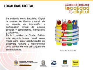 LOCALIDAD DIGITAL


 Se entiende como Localidad Digital
 la construcción técnica y social de
 un espacio de interacción y
 participación virtual de actores
 sociales y comunitarios, individuales
 y colectivos.
 En la Localidad de Ciudad Bolívar
 este proyecto busca servir como
 medio para crear oportunidades de
 desarrollo humano y mejoramiento
 de la calidad de vida del conjunto de
 sus habitantes.                         Fuente: Plan Nacional TIC
 