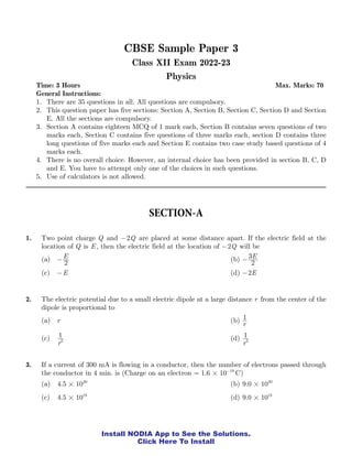 CBSE Physics Class 12 Sample Paper 3 Page 1
Install NODIA App to See the Solutions.
Click Here To Install
CBSE Sample Paper 3
Class XII Exam 2022-23
Physics
Time: 3 Hours Max. Marks: 70
General Instructions:
1. There are 35 questions in all. All questions are compulsory.
2. This question paper has five sections: Section A, Section B, Section C, Section D and Section
E. All the sections are compulsory.
3. Section A contains eighteen MCQ of 1 mark each, Section B contains seven questions of two
marks each, Section C contains five questions of three marks each, section D contains three
long questions of five marks each and Section E contains two case study based questions of 4
marks each.
4. There is no overall choice. However, an internal choice has been provided in section B, C, D
and E. You have to attempt only one of the choices in such questions.
5. Use of calculators is not allowed.
SECTION-A
1. Two point charge Q and Q
2
- are placed at some distance apart. If the electric field at the
location of Q is E , then the electric field at the location of Q
2
- will be
(a) E
2
- (b) E
2
3
-
(c) E
- (d) E
2
-
2. The electric potential due to a small electric dipole at a large distance r from the center of the
dipole is proportional to
(a) r (b)
r
1
(c)
r
1
2 (d)
r
1
3
3. If a current of 300 mA is flowing in a conductor, then the number of electrons passed through
the conductor in 4 min. is (Charge on an electron . C
1 6 10 19
#
= −
)
(a) .
4 5 1020
# (b) .
9 0 1020
#
(c) .
4 5 1018
# (d) .
9 0 1018
#
 