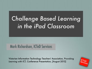 Challenge Based Learning
in the iPad Classroom
!
Mark Richardson, ICTeD Services
Victorian Information Technology Teachers' Association, Provoking
Learning with ICT, Conference Presentation, [August 2013]
 