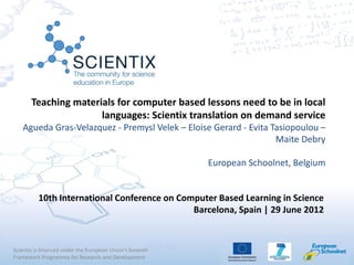 Teaching materials for computer based lessons need to be in local
                      languages: Scientix translation on demand service
   Agueda Gras-Velazquez - Premysl Velek – Eloise Gerard - Evita Tasiopoulou –
                                                                  Maite Debry

                                                          European Schoolnet, Belgium


          10th International Conference on Computer Based Learning in Science
                                              Barcelona, Spain | 29 June 2012


Scientix is financed under the European Union's Seventh
Framework Programme for Research and Development
 
