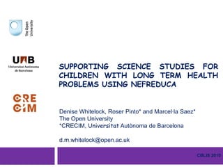 SUPPORTING SCIENCE STUDIES FOR CHILDREN WITH LONG TERM HEALTH PROBLEMS USING NEFREDUCA Denise Whitelock, Roser Pinto* and Marcel·laSaez* The Open University *CRECIM, UniversitatAutònoma de Barcelona d.m.whitelock@open.ac.uk CBLIS 2010 