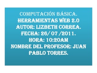 COMPUTACIÓN BÁSICA.HERRAMIENTAS WEB 2.0AUTOR: LIZBETH CORREA.FECHA: 26/ 07 /2011.HORA: 10:20AM NOMBRE DEL PROFESOR: Juan pablo torres. 