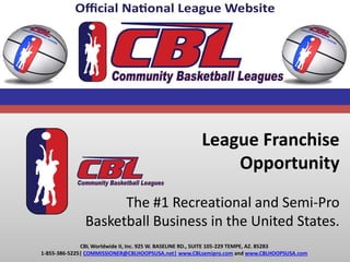 League Franchise
Opportunity
The #1 Recreational and Semi-Pro
Basketball Business in the United States.
CBL Worldwide II, Inc. 925 W. BASELINE RD., SUITE 105-229 TEMPE, AZ. 85283
1-855-386-5225| COMMISSIONER@CBLHOOPSUSA.net| www.CBLsemipro.com and www.CBLHOOPSUSA.com
 
