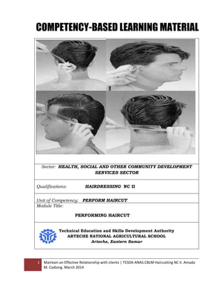 1 Maintain an Effective Relationship with clients | TESDA-ANAS.CBLM Haircutting NC II. Amado
M. Cadiong. March 2014
Sector: HEALTH, SOCIAL AND OTHER COMMUNITY DEVELOPMENT
SERVICES SECTOR
Qualifications: HAIRDRESSING NC II
Unit of Competency: PERFORM HAIRCUT
Module Title:
PERFORMING HAIRCUT
Technical Education and Skills Development Authority
ARTECHE NATIONAL AGRICULTURAL SCHOOL
Arteche, Eastern Samar
COMPETENCY-BASED LEARNING MATERIAL
 