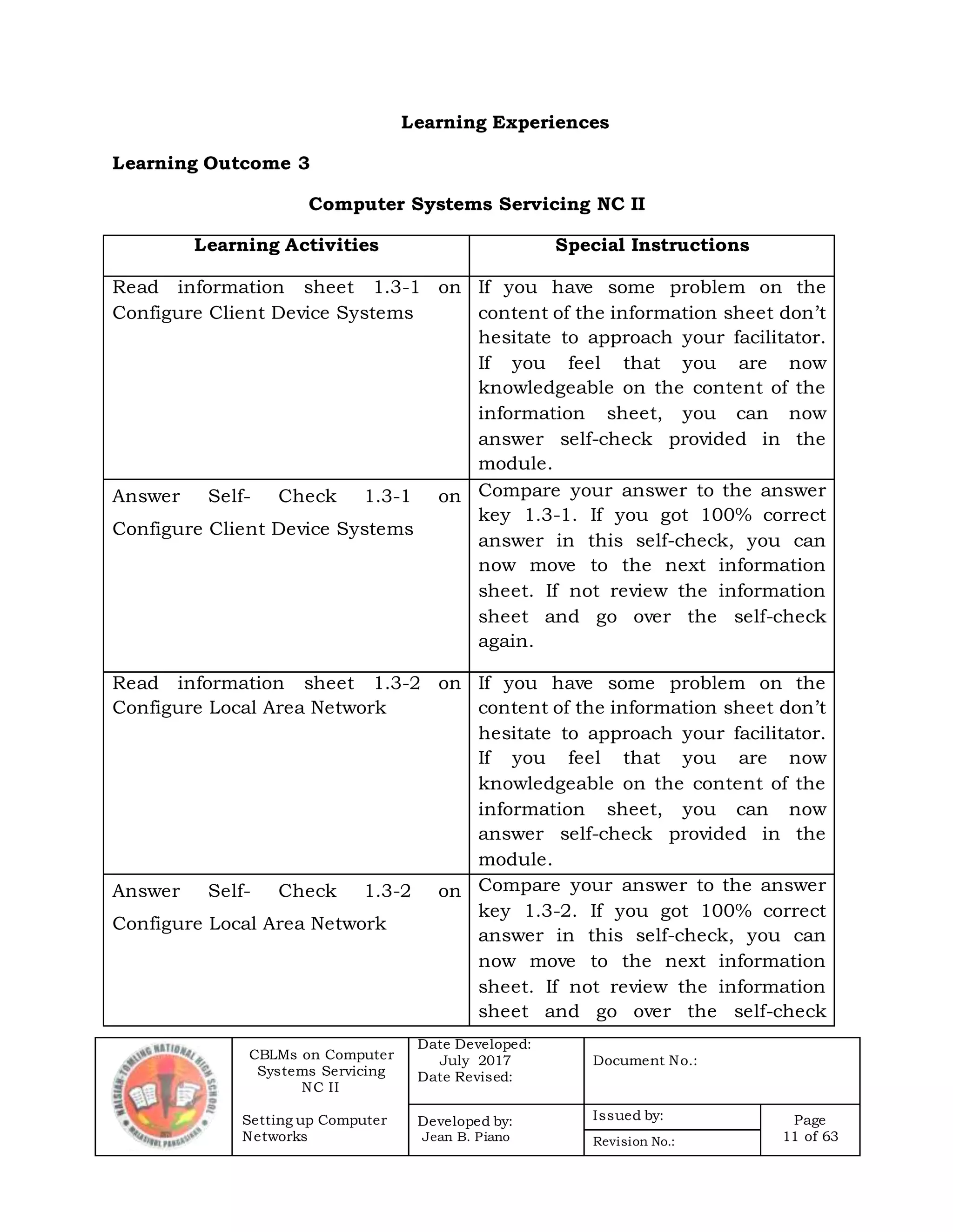 CBLMs on Computer
Systems Servicing
NC II
Setting up Computer
Networks
Date Developed:
July 2017
Date Revised:
Document No.:
Developed by:
Jean B. Piano
Issued by: Page
11 of 63Revision No.:
Learning Experiences
Learning Outcome 3
Computer Systems Servicing NC II
Learning Activities Special Instructions
Read information sheet 1.3-1 on
Configure Client Device Systems
If you have some problem on the
content of the information sheet don’t
hesitate to approach your facilitator.
If you feel that you are now
knowledgeable on the content of the
information sheet, you can now
answer self-check provided in the
module.
Answer Self- Check 1.3-1 on
Configure Client Device Systems
Compare your answer to the answer
key 1.3-1. If you got 100% correct
answer in this self-check, you can
now move to the next information
sheet. If not review the information
sheet and go over the self-check
again.
Read information sheet 1.3-2 on
Configure Local Area Network
If you have some problem on the
content of the information sheet don’t
hesitate to approach your facilitator.
If you feel that you are now
knowledgeable on the content of the
information sheet, you can now
answer self-check provided in the
module.
Answer Self- Check 1.3-2 on
Configure Local Area Network
Compare your answer to the answer
key 1.3-2. If you got 100% correct
answer in this self-check, you can
now move to the next information
sheet. If not review the information
sheet and go over the self-check
 