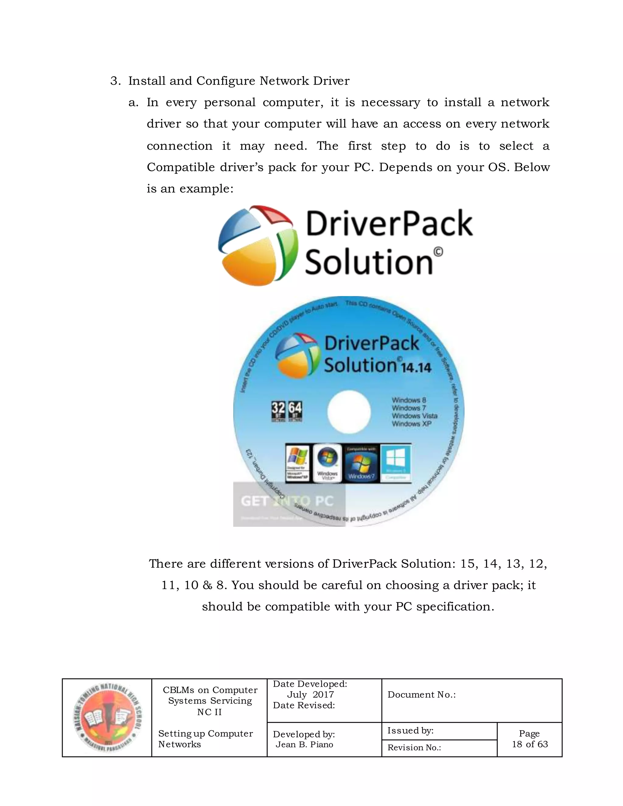 CBLMs on Computer
Systems Servicing
NC II
Setting up Computer
Networks
Date Developed:
July 2017
Date Revised:
Document No.:
Developed by:
Jean B. Piano
Issued by: Page
18 of 63Revision No.:
3. Install and Configure Network Driver
a. In every personal computer, it is necessary to install a network
driver so that your computer will have an access on every network
connection it may need. The first step to do is to select a
Compatible driver’s pack for your PC. Depends on your OS. Below
is an example:
There are different versions of DriverPack Solution: 15, 14, 13, 12,
11, 10 & 8. You should be careful on choosing a driver pack; it
should be compatible with your PC specification.
 