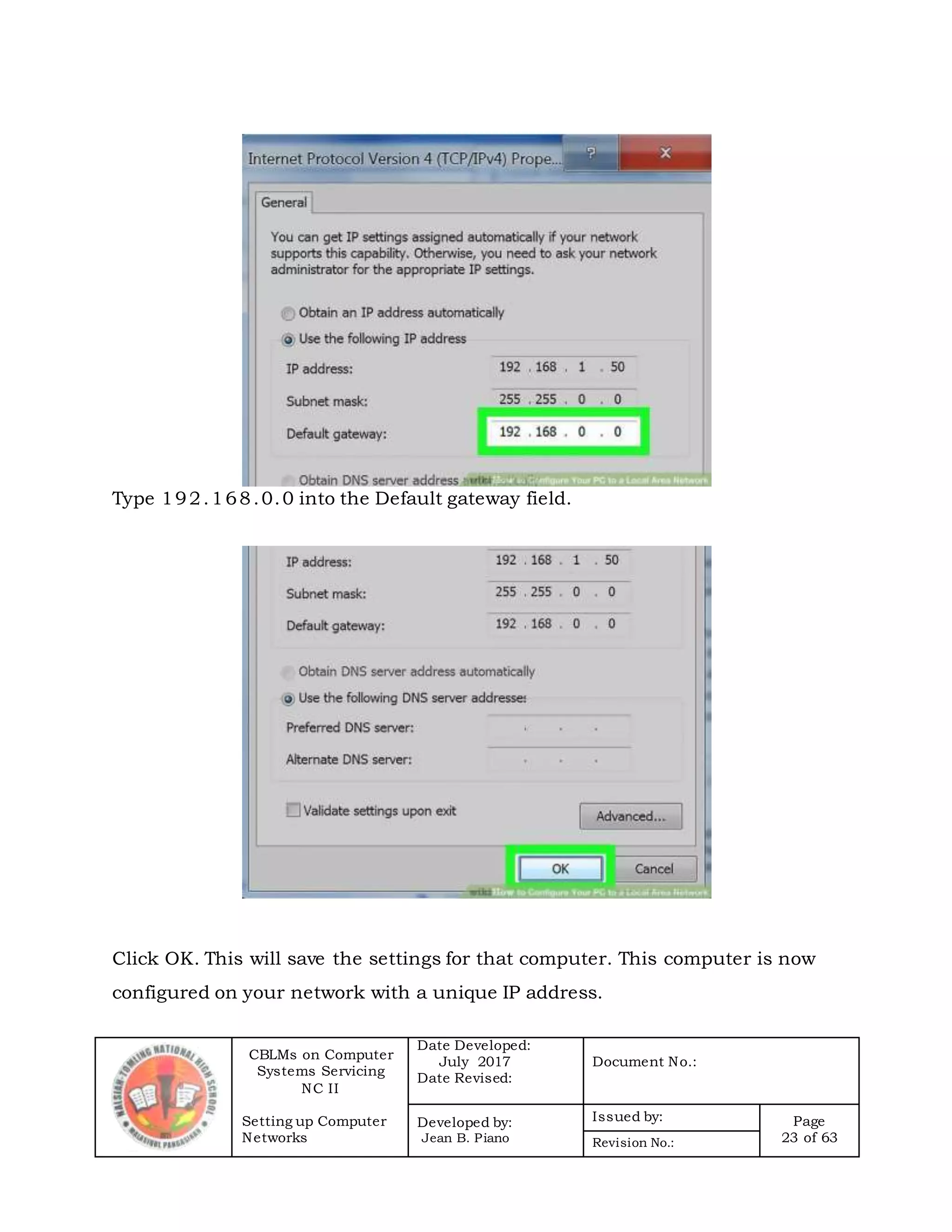 CBLMs on Computer
Systems Servicing
NC II
Setting up Computer
Networks
Date Developed:
July 2017
Date Revised:
Document No.:
Developed by:
Jean B. Piano
Issued by: Page
23 of 63Revision No.:
Type 192.168.0.0 into the Default gateway field.
Click OK. This will save the settings for that computer. This computer is now
configured on your network with a unique IP address.
 