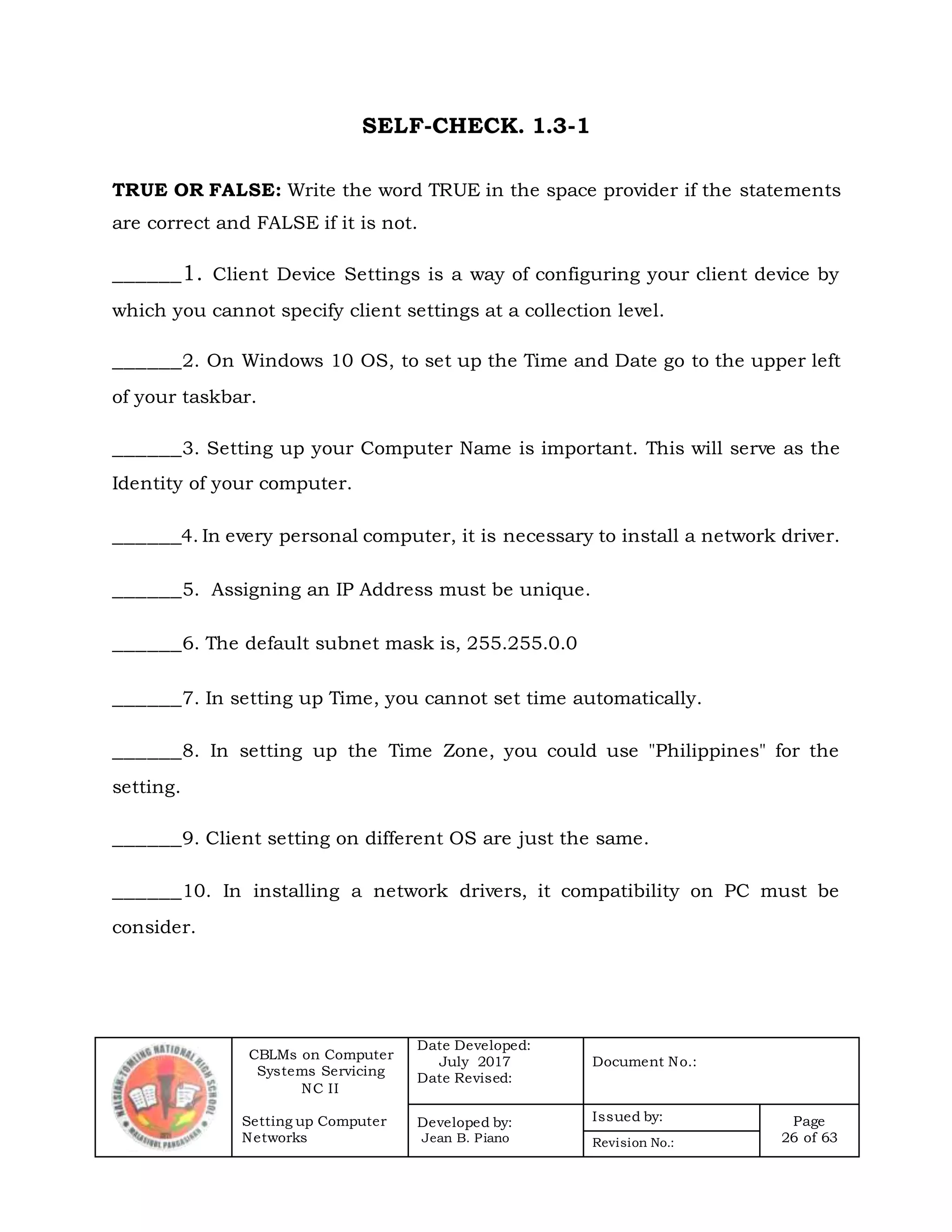 CBLMs on Computer
Systems Servicing
NC II
Setting up Computer
Networks
Date Developed:
July 2017
Date Revised:
Document No.:
Developed by:
Jean B. Piano
Issued by: Page
26 of 63Revision No.:
SELF-CHECK. 1.3-1
TRUE OR FALSE: Write the word TRUE in the space provider if the statements
are correct and FALSE if it is not.
______1. Client Device Settings is a way of configuring your client device by
which you cannot specify client settings at a collection level.
______2. On Windows 10 OS, to set up the Time and Date go to the upper left
of your taskbar.
______3. Setting up your Computer Name is important. This will serve as the
Identity of your computer.
______4. In every personal computer, it is necessary to install a network driver.
______5. Assigning an IP Address must be unique.
______6. The default subnet mask is, 255.255.0.0
______7. In setting up Time, you cannot set time automatically.
______8. In setting up the Time Zone, you could use "Philippines" for the
setting.
______9. Client setting on different OS are just the same.
______10. In installing a network drivers, it compatibility on PC must be
consider.
 