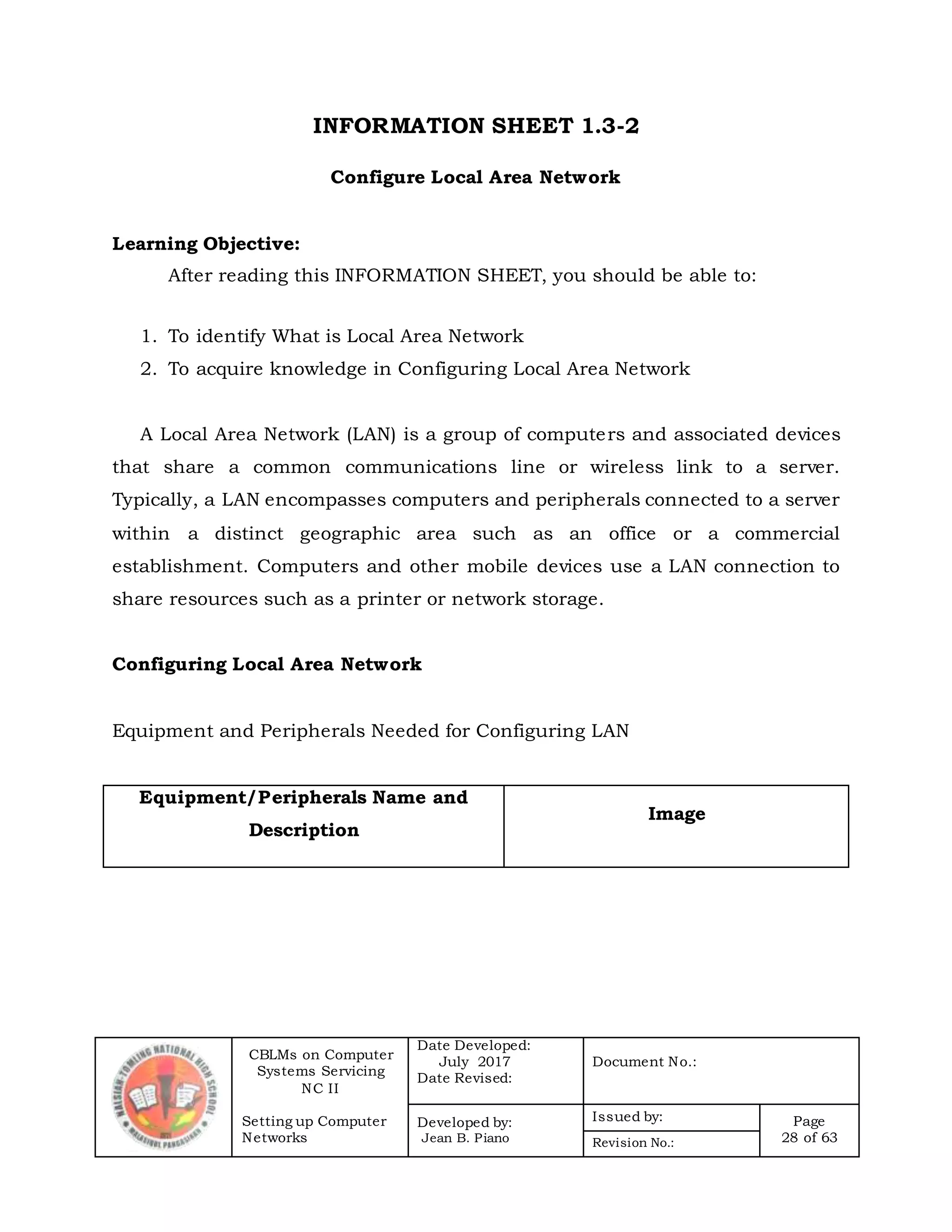 CBLMs on Computer
Systems Servicing
NC II
Setting up Computer
Networks
Date Developed:
July 2017
Date Revised:
Document No.:
Developed by:
Jean B. Piano
Issued by: Page
28 of 63Revision No.:
INFORMATION SHEET 1.3-2
Configure Local Area Network
Learning Objective:
After reading this INFORMATION SHEET, you should be able to:
1. To identify What is Local Area Network
2. To acquire knowledge in Configuring Local Area Network
A Local Area Network (LAN) is a group of computers and associated devices
that share a common communications line or wireless link to a server.
Typically, a LAN encompasses computers and peripherals connected to a server
within a distinct geographic area such as an office or a commercial
establishment. Computers and other mobile devices use a LAN connection to
share resources such as a printer or network storage.
Configuring Local Area Network
Equipment and Peripherals Needed for Configuring LAN
Equipment/Peripherals Name and
Description
Image
 
