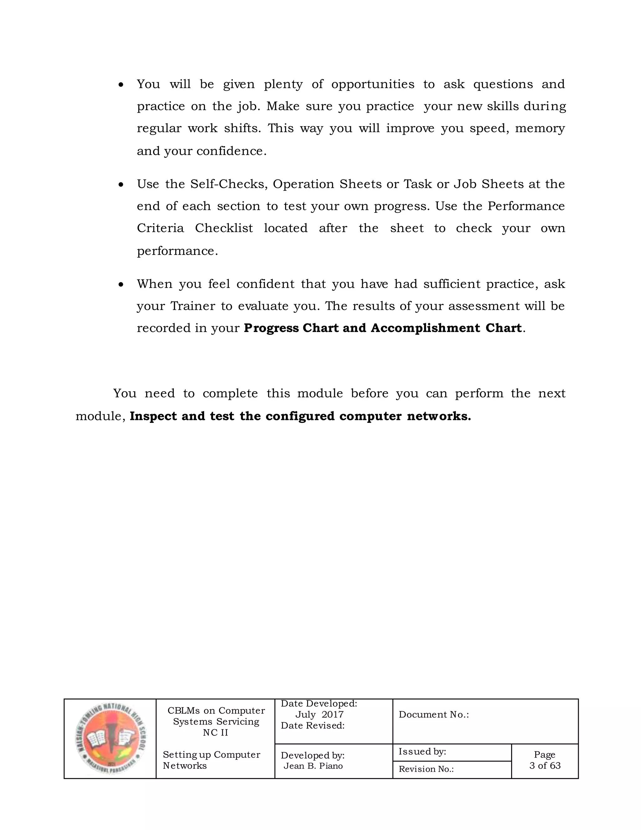 CBLMs on Computer
Systems Servicing
NC II
Setting up Computer
Networks
Date Developed:
July 2017
Date Revised:
Document No.:
Developed by:
Jean B. Piano
Issued by: Page
3 of 63Revision No.:
 You will be given plenty of opportunities to ask questions and
practice on the job. Make sure you practice your new skills during
regular work shifts. This way you will improve you speed, memory
and your confidence.
 Use the Self-Checks, Operation Sheets or Task or Job Sheets at the
end of each section to test your own progress. Use the Performance
Criteria Checklist located after the sheet to check your own
performance.
 When you feel confident that you have had sufficient practice, ask
your Trainer to evaluate you. The results of your assessment will be
recorded in your Progress Chart and Accomplishment Chart.
You need to complete this module before you can perform the next
module, Inspect and test the configured computer networks.
 