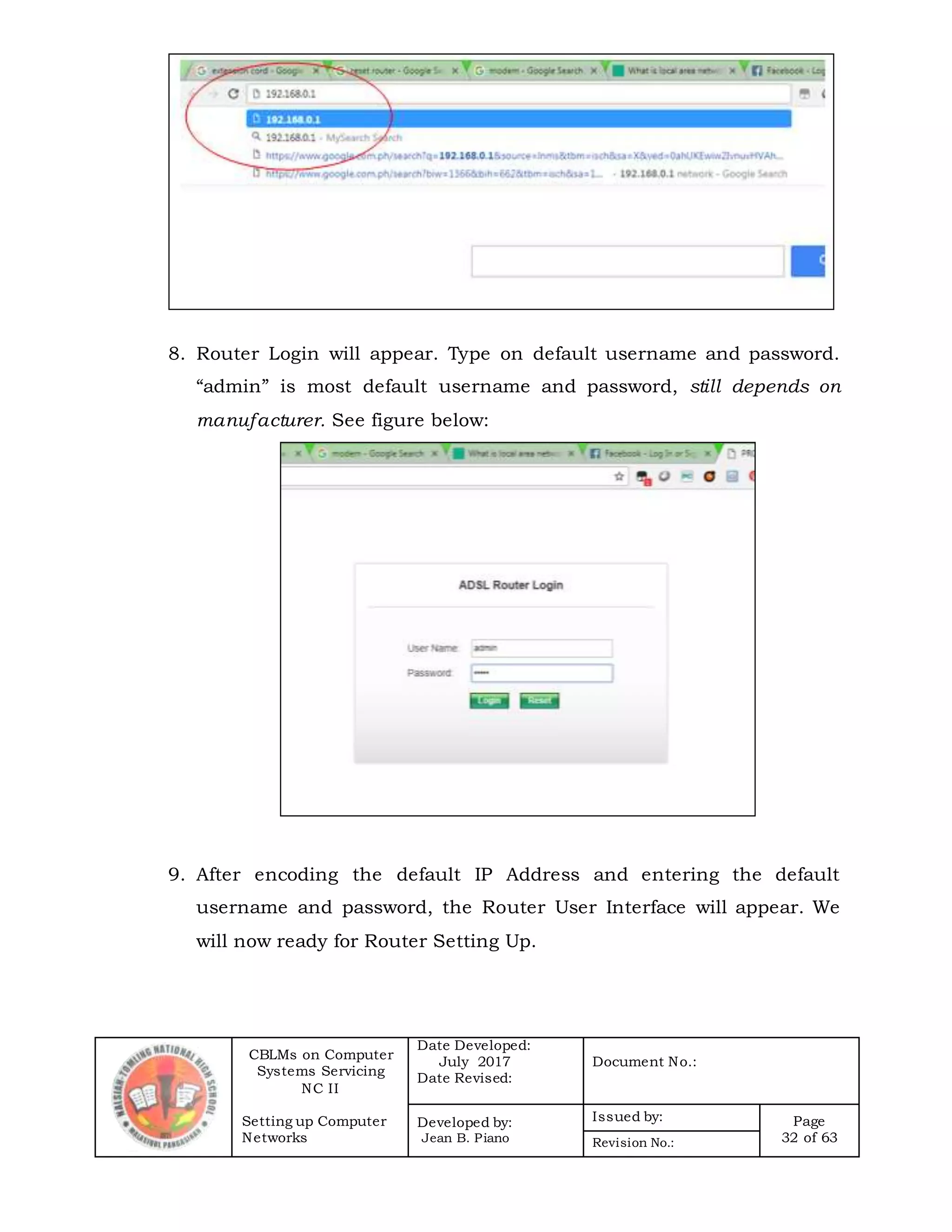 CBLMs on Computer
Systems Servicing
NC II
Setting up Computer
Networks
Date Developed:
July 2017
Date Revised:
Document No.:
Developed by:
Jean B. Piano
Issued by: Page
32 of 63Revision No.:
8. Router Login will appear. Type on default username and password.
“admin” is most default username and password, still depends on
manufacturer. See figure below:
9. After encoding the default IP Address and entering the default
username and password, the Router User Interface will appear. We
will now ready for Router Setting Up.
 