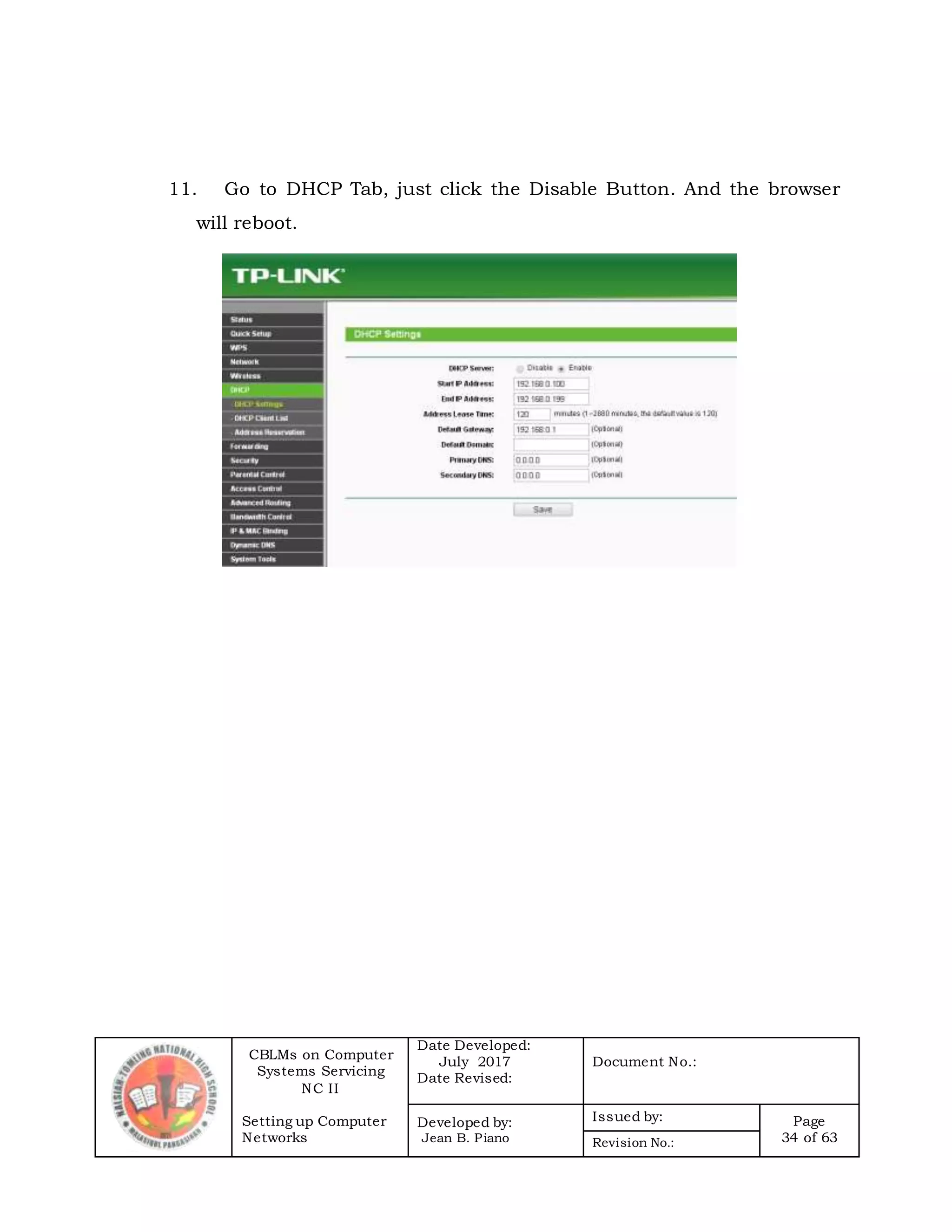 CBLMs on Computer
Systems Servicing
NC II
Setting up Computer
Networks
Date Developed:
July 2017
Date Revised:
Document No.:
Developed by:
Jean B. Piano
Issued by: Page
34 of 63Revision No.:
11. Go to DHCP Tab, just click the Disable Button. And the browser
will reboot.
 