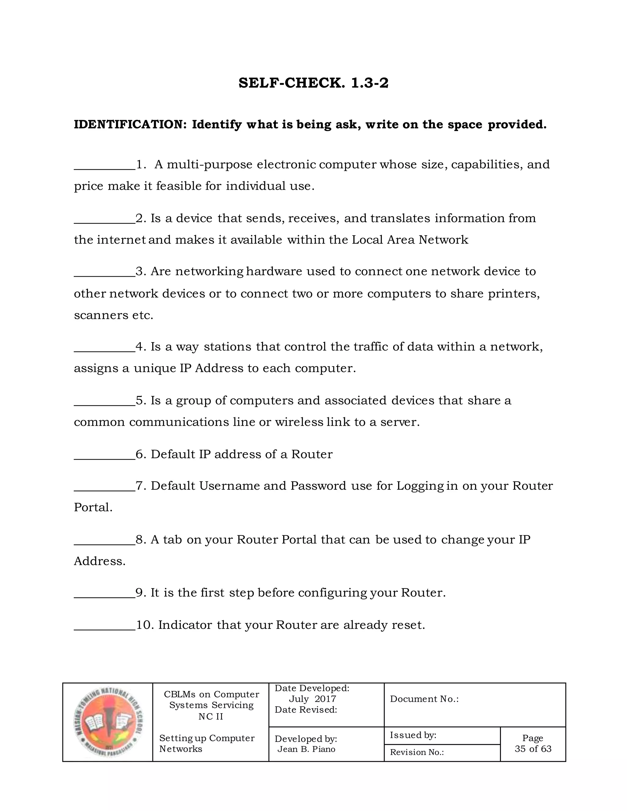 CBLMs on Computer
Systems Servicing
NC II
Setting up Computer
Networks
Date Developed:
July 2017
Date Revised:
Document No.:
Developed by:
Jean B. Piano
Issued by: Page
35 of 63Revision No.:
SELF-CHECK. 1.3-2
IDENTIFICATION: Identify what is being ask, write on the space provided.
__________1. A multi-purpose electronic computer whose size, capabilities, and
price make it feasible for individual use.
__________2. Is a device that sends, receives, and translates information from
the internet and makes it available within the Local Area Network
__________3. Are networking hardware used to connect one network device to
other network devices or to connect two or more computers to share printers,
scanners etc.
__________4. Is a way stations that control the traffic of data within a network,
assigns a unique IP Address to each computer.
__________5. Is a group of computers and associated devices that share a
common communications line or wireless link to a server.
__________6. Default IP address of a Router
__________7. Default Username and Password use for Logging in on your Router
Portal.
__________8. A tab on your Router Portal that can be used to change your IP
Address.
__________9. It is the first step before configuring your Router.
__________10. Indicator that your Router are already reset.
 
