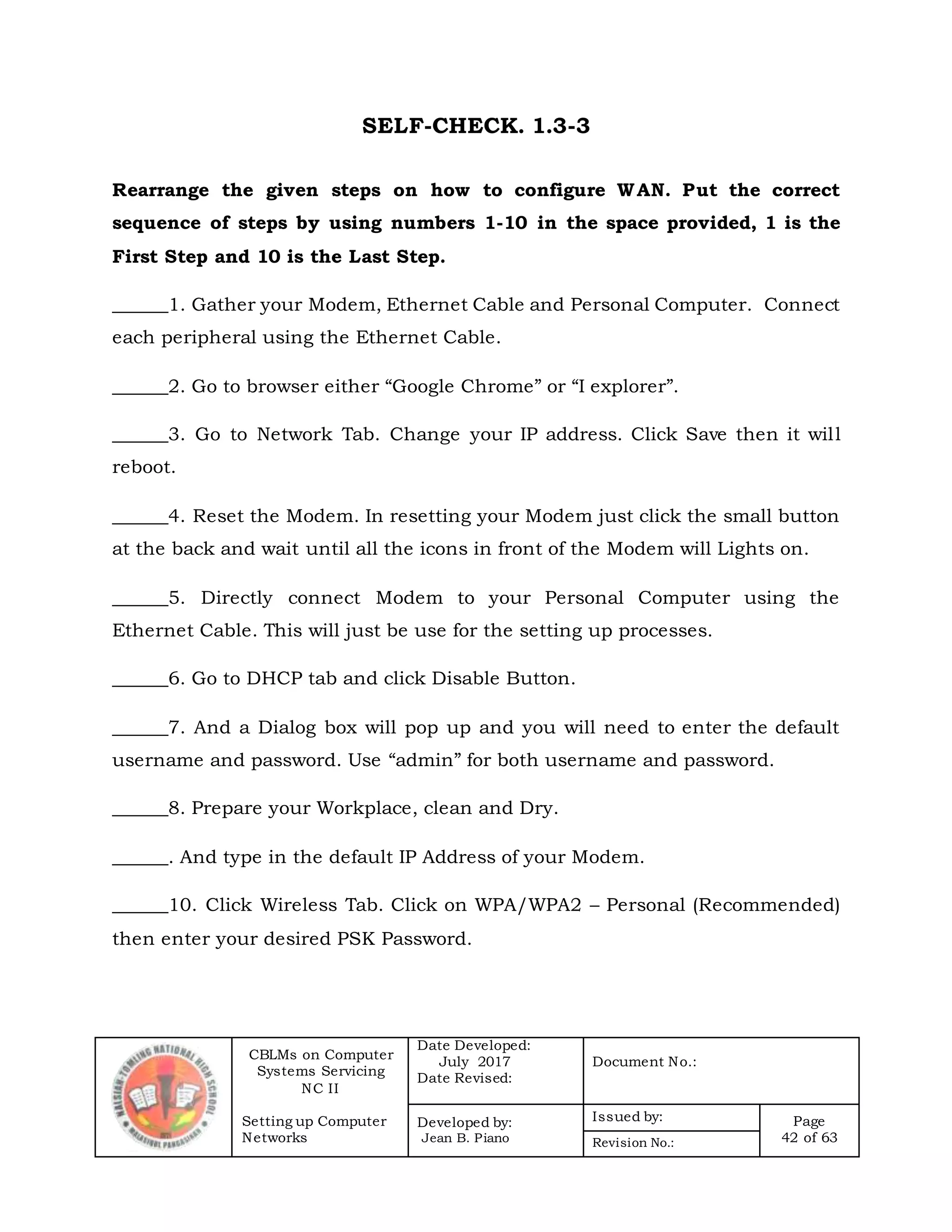 CBLMs on Computer
Systems Servicing
NC II
Setting up Computer
Networks
Date Developed:
July 2017
Date Revised:
Document No.:
Developed by:
Jean B. Piano
Issued by: Page
42 of 63Revision No.:
SELF-CHECK. 1.3-3
Rearrange the given steps on how to configure WAN. Put the correct
sequence of steps by using numbers 1-10 in the space provided, 1 is the
First Step and 10 is the Last Step.
______1. Gather your Modem, Ethernet Cable and Personal Computer. Connect
each peripheral using the Ethernet Cable.
______2. Go to browser either “Google Chrome” or “I explorer”.
______3. Go to Network Tab. Change your IP address. Click Save then it will
reboot.
______4. Reset the Modem. In resetting your Modem just click the small button
at the back and wait until all the icons in front of the Modem will Lights on.
______5. Directly connect Modem to your Personal Computer using the
Ethernet Cable. This will just be use for the setting up processes.
______6. Go to DHCP tab and click Disable Button.
______7. And a Dialog box will pop up and you will need to enter the default
username and password. Use “admin” for both username and password.
______8. Prepare your Workplace, clean and Dry.
______. And type in the default IP Address of your Modem.
______10. Click Wireless Tab. Click on WPA/WPA2 – Personal (Recommended)
then enter your desired PSK Password.
 