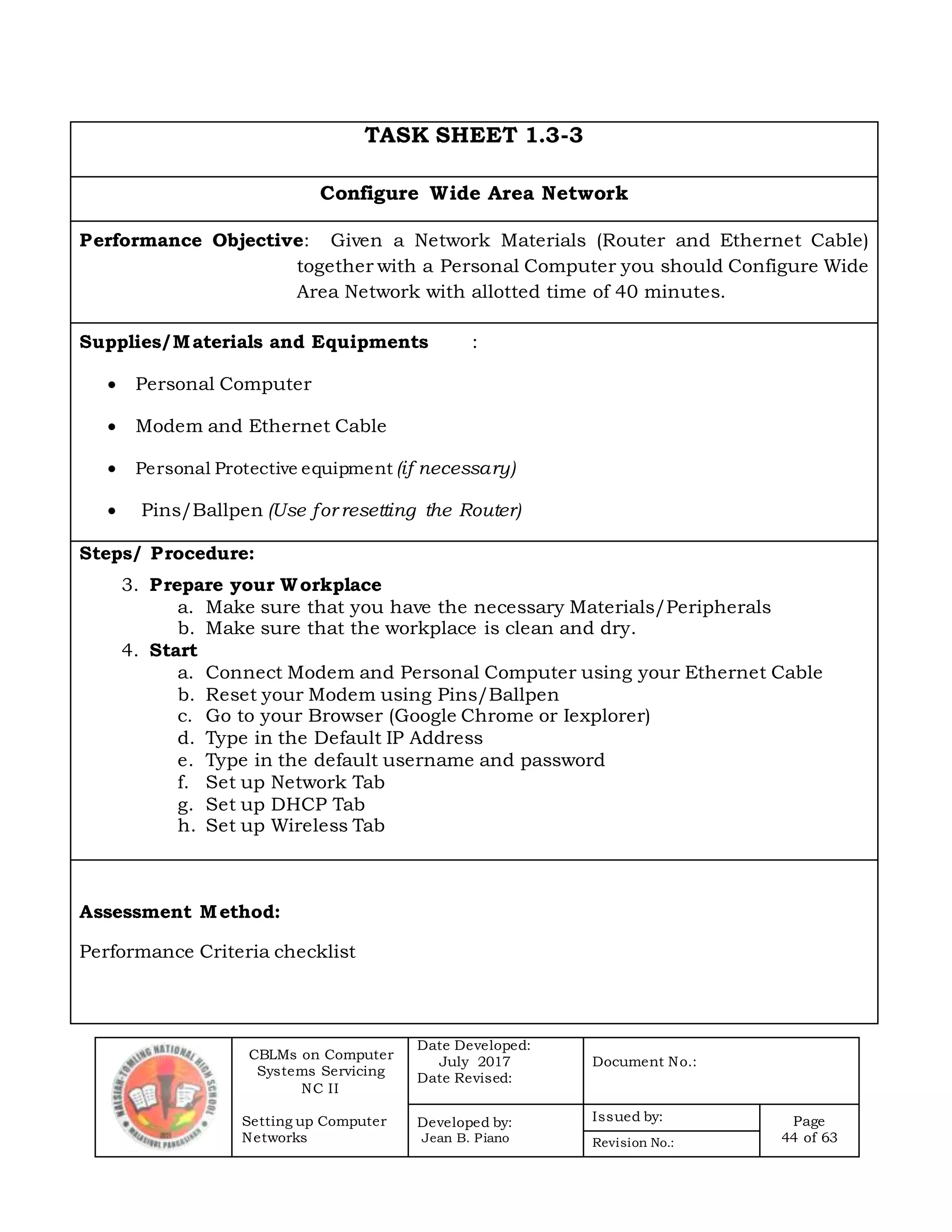 CBLMs on Computer
Systems Servicing
NC II
Setting up Computer
Networks
Date Developed:
July 2017
Date Revised:
Document No.:
Developed by:
Jean B. Piano
Issued by: Page
44 of 63Revision No.:
TASK SHEET 1.3-3
Configure Wide Area Network
Performance Objective: Given a Network Materials (Router and Ethernet Cable)
together with a Personal Computer you should Configure Wide
Area Network with allotted time of 40 minutes.
Supplies/Materials and Equipments :
 Personal Computer
 Modem and Ethernet Cable
 Personal Protective equipment (if necessary)
 Pins/Ballpen (Use for resetting the Router)
Steps/ Procedure:
3. Prepare your Workplace
a. Make sure that you have the necessary Materials/Peripherals
b. Make sure that the workplace is clean and dry.
4. Start
a. Connect Modem and Personal Computer using your Ethernet Cable
b. Reset your Modem using Pins/Ballpen
c. Go to your Browser (Google Chrome or Iexplorer)
d. Type in the Default IP Address
e. Type in the default username and password
f. Set up Network Tab
g. Set up DHCP Tab
h. Set up Wireless Tab
Assessment Method:
Performance Criteria checklist
 