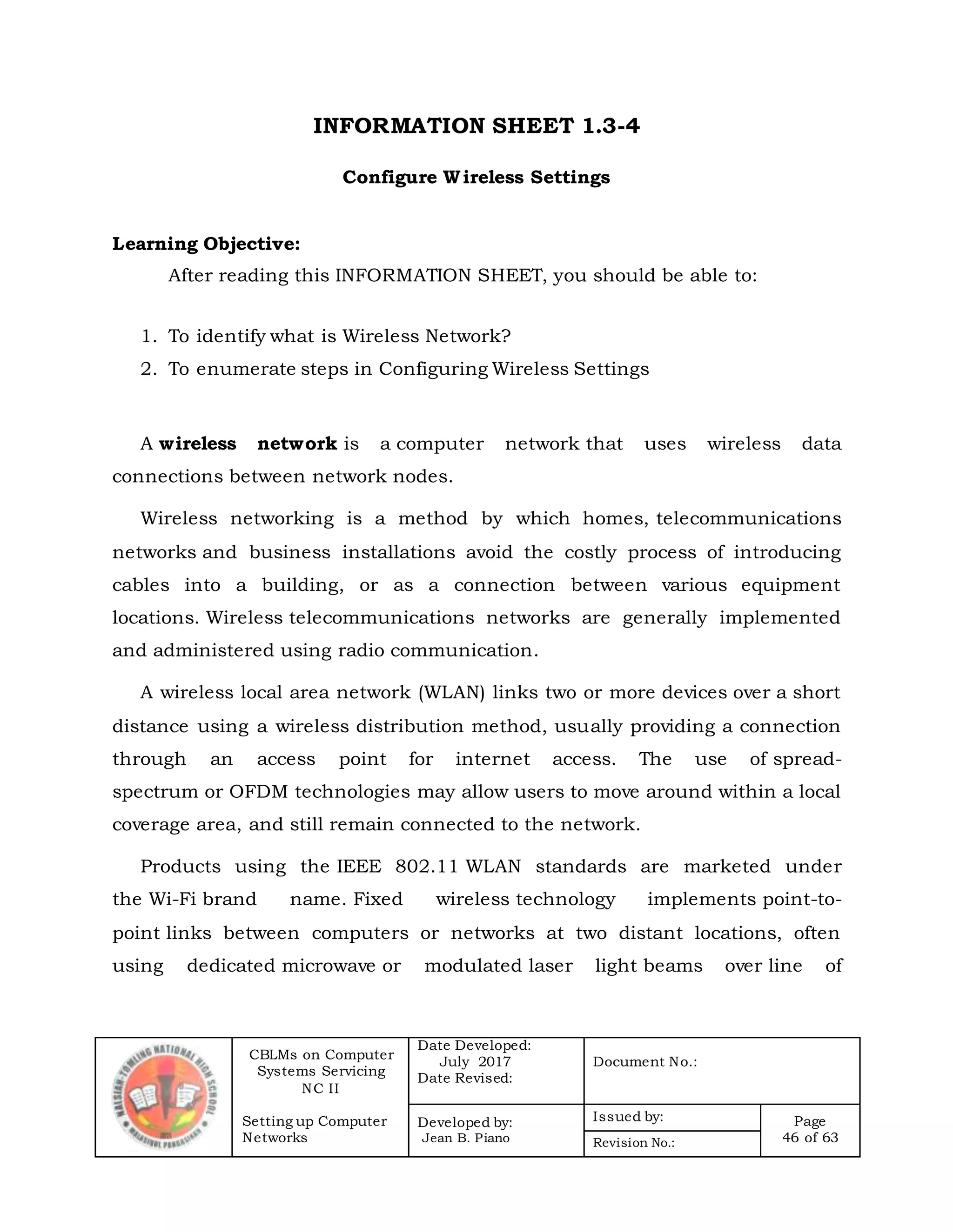 CBLMs on Computer
Systems Servicing
NC II
Setting up Computer
Networks
Date Developed:
July 2017
Date Revised:
Document No.:
Developed by:
Jean B. Piano
Issued by: Page
46 of 63Revision No.:
INFORMATION SHEET 1.3-4
Configure Wireless Settings
Learning Objective:
After reading this INFORMATION SHEET, you should be able to:
1. To identify what is Wireless Network?
2. To enumerate steps in Configuring Wireless Settings
A wireless network is a computer network that uses wireless data
connections between network nodes.
Wireless networking is a method by which homes, telecommunications
networks and business installations avoid the costly process of introducing
cables into a building, or as a connection between various equipment
locations. Wireless telecommunications networks are generally implemented
and administered using radio communication.
A wireless local area network (WLAN) links two or more devices over a short
distance using a wireless distribution method, usually providing a connection
through an access point for internet access. The use of spread-
spectrum or OFDM technologies may allow users to move around within a local
coverage area, and still remain connected to the network.
Products using the IEEE 802.11 WLAN standards are marketed under
the Wi-Fi brand name. Fixed wireless technology implements point-to-
point links between computers or networks at two distant locations, often
using dedicated microwave or modulated laser light beams over line of
 