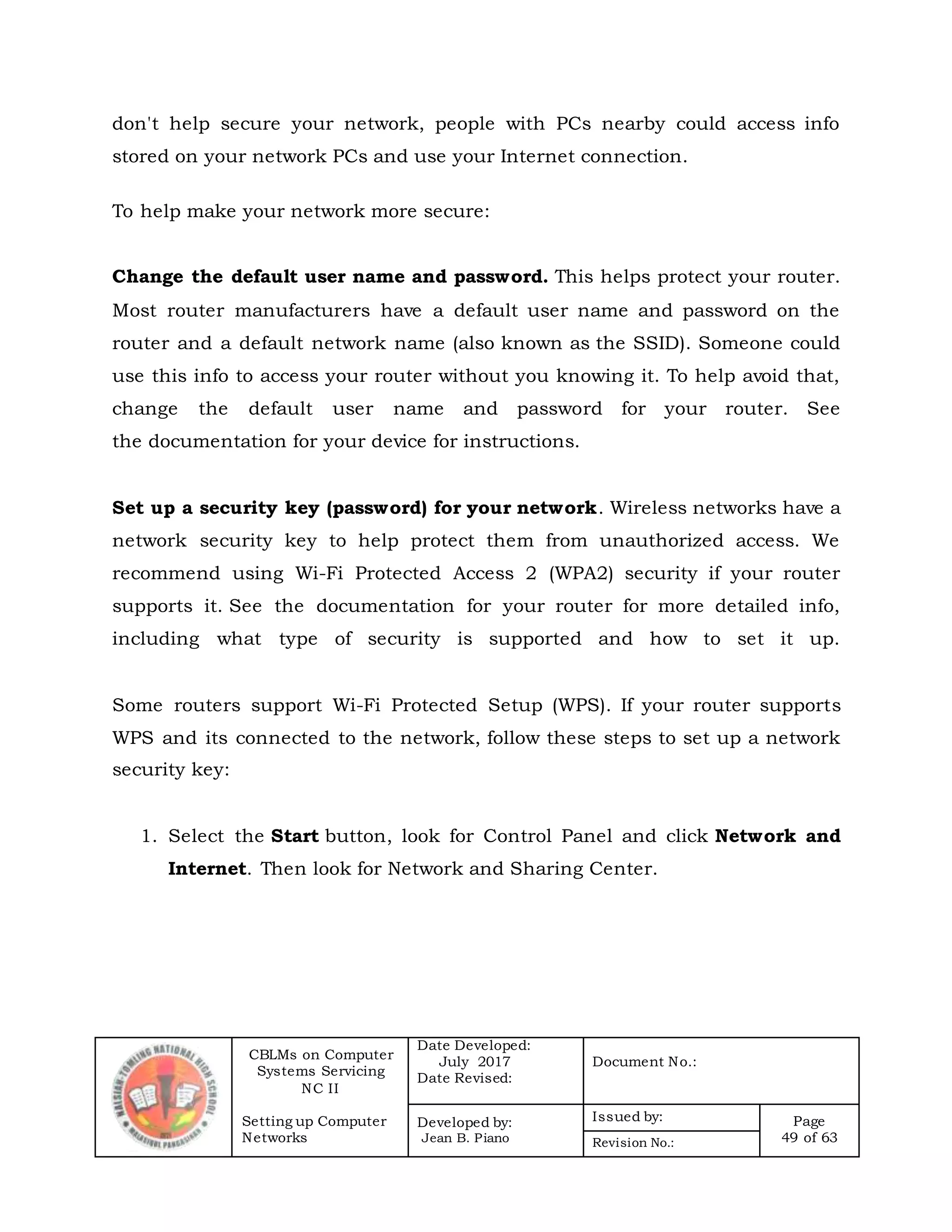 CBLMs on Computer
Systems Servicing
NC II
Setting up Computer
Networks
Date Developed:
July 2017
Date Revised:
Document No.:
Developed by:
Jean B. Piano
Issued by: Page
49 of 63Revision No.:
don't help secure your network, people with PCs nearby could access info
stored on your network PCs and use your Internet connection.
To help make your network more secure:
Change the default user name and password. This helps protect your router.
Most router manufacturers have a default user name and password on the
router and a default network name (also known as the SSID). Someone could
use this info to access your router without you knowing it. To help avoid that,
change the default user name and password for your router. See
the documentation for your device for instructions.
Set up a security key (password) for your network. Wireless networks have a
network security key to help protect them from unauthorized access. We
recommend using Wi-Fi Protected Access 2 (WPA2) security if your router
supports it. See the documentation for your router for more detailed info,
including what type of security is supported and how to set it up.
Some routers support Wi-Fi Protected Setup (WPS). If your router supports
WPS and its connected to the network, follow these steps to set up a network
security key:
1. Select the Start button, look for Control Panel and click Network and
Internet. Then look for Network and Sharing Center.
 