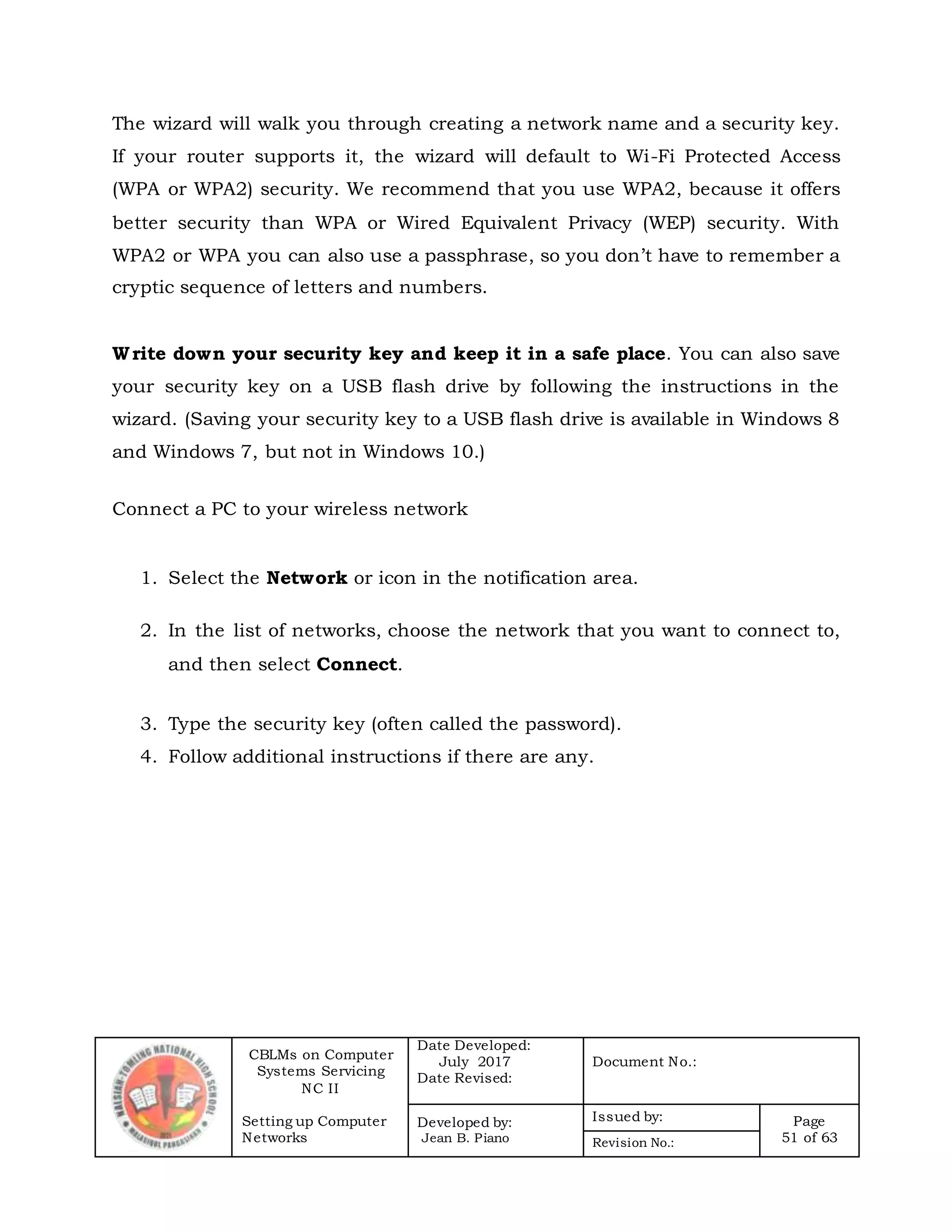 CBLMs on Computer
Systems Servicing
NC II
Setting up Computer
Networks
Date Developed:
July 2017
Date Revised:
Document No.:
Developed by:
Jean B. Piano
Issued by: Page
51 of 63Revision No.:
The wizard will walk you through creating a network name and a security key.
If your router supports it, the wizard will default to Wi-Fi Protected Access
(WPA or WPA2) security. We recommend that you use WPA2, because it offers
better security than WPA or Wired Equivalent Privacy (WEP) security. With
WPA2 or WPA you can also use a passphrase, so you don’t have to remember a
cryptic sequence of letters and numbers.
Write down your security key and keep it in a safe place. You can also save
your security key on a USB flash drive by following the instructions in the
wizard. (Saving your security key to a USB flash drive is available in Windows 8
and Windows 7, but not in Windows 10.)
Connect a PC to your wireless network
1. Select the Network or icon in the notification area.
2. In the list of networks, choose the network that you want to connect to,
and then select Connect.
3. Type the security key (often called the password).
4. Follow additional instructions if there are any.
 