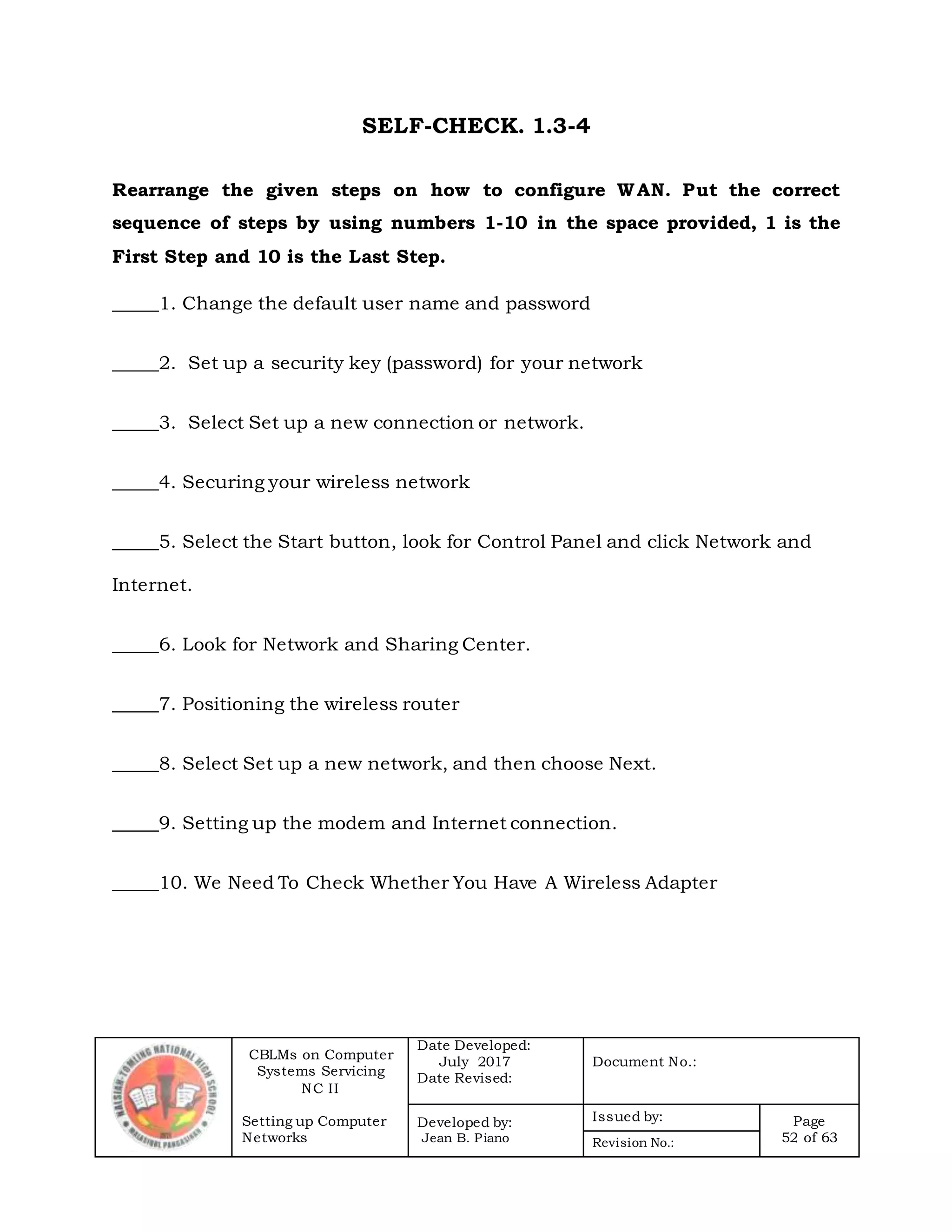 CBLMs on Computer
Systems Servicing
NC II
Setting up Computer
Networks
Date Developed:
July 2017
Date Revised:
Document No.:
Developed by:
Jean B. Piano
Issued by: Page
52 of 63Revision No.:
SELF-CHECK. 1.3-4
Rearrange the given steps on how to configure WAN. Put the correct
sequence of steps by using numbers 1-10 in the space provided, 1 is the
First Step and 10 is the Last Step.
_____1. Change the default user name and password
_____2. Set up a security key (password) for your network
_____3. Select Set up a new connection or network.
_____4. Securing your wireless network
_____5. Select the Start button, look for Control Panel and click Network and
Internet.
_____6. Look for Network and Sharing Center.
_____7. Positioning the wireless router
_____8. Select Set up a new network, and then choose Next.
_____9. Setting up the modem and Internet connection.
_____10. We Need To Check Whether You Have A Wireless Adapter
 