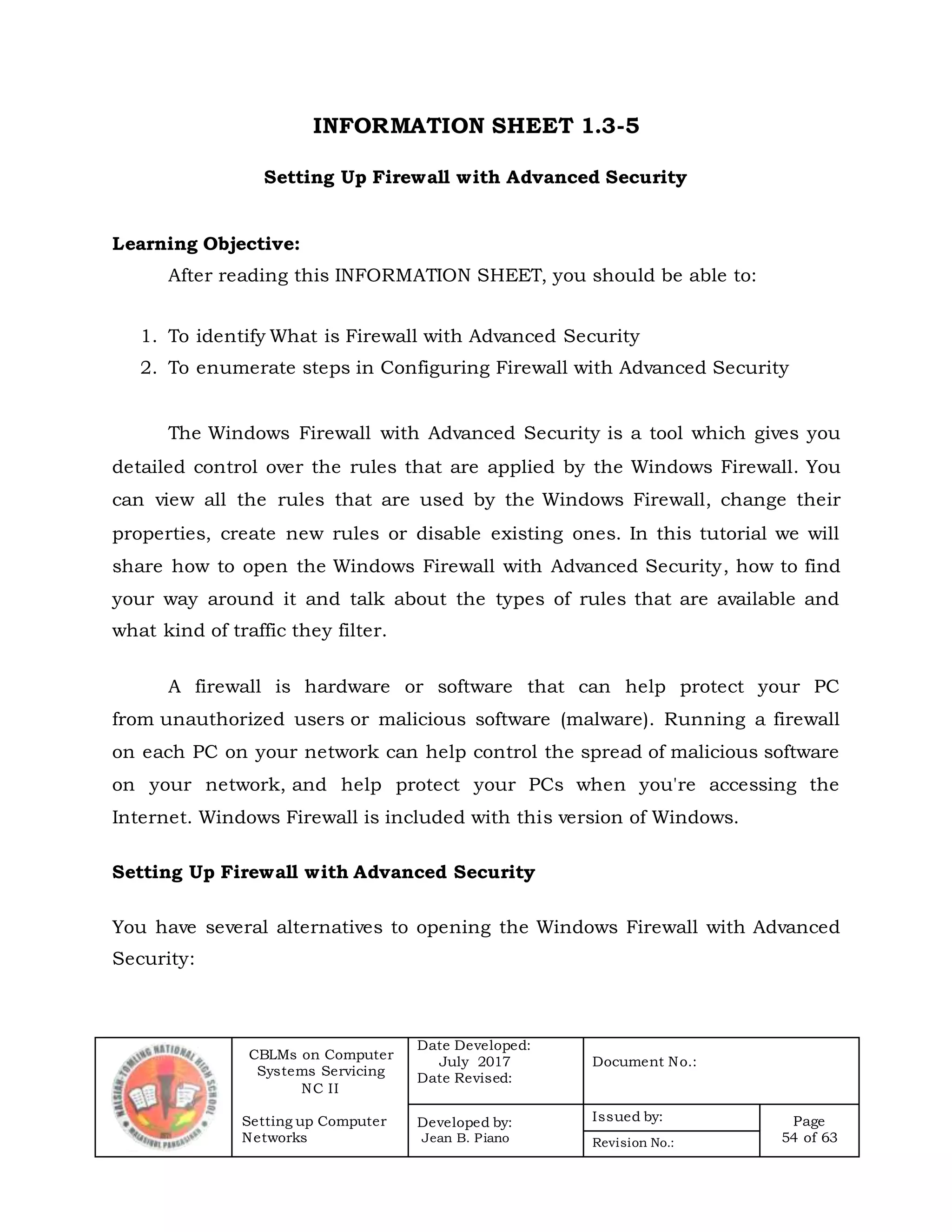 CBLMs on Computer
Systems Servicing
NC II
Setting up Computer
Networks
Date Developed:
July 2017
Date Revised:
Document No.:
Developed by:
Jean B. Piano
Issued by: Page
54 of 63Revision No.:
INFORMATION SHEET 1.3-5
Setting Up Firewall with Advanced Security
Learning Objective:
After reading this INFORMATION SHEET, you should be able to:
1. To identify What is Firewall with Advanced Security
2. To enumerate steps in Configuring Firewall with Advanced Security
The Windows Firewall with Advanced Security is a tool which gives you
detailed control over the rules that are applied by the Windows Firewall. You
can view all the rules that are used by the Windows Firewall, change their
properties, create new rules or disable existing ones. In this tutorial we will
share how to open the Windows Firewall with Advanced Security, how to find
your way around it and talk about the types of rules that are available and
what kind of traffic they filter.
A firewall is hardware or software that can help protect your PC
from unauthorized users or malicious software (malware). Running a firewall
on each PC on your network can help control the spread of malicious software
on your network, and help protect your PCs when you're accessing the
Internet. Windows Firewall is included with this version of Windows.
Setting Up Firewall with Advanced Security
You have several alternatives to opening the Windows Firewall with Advanced
Security:
 