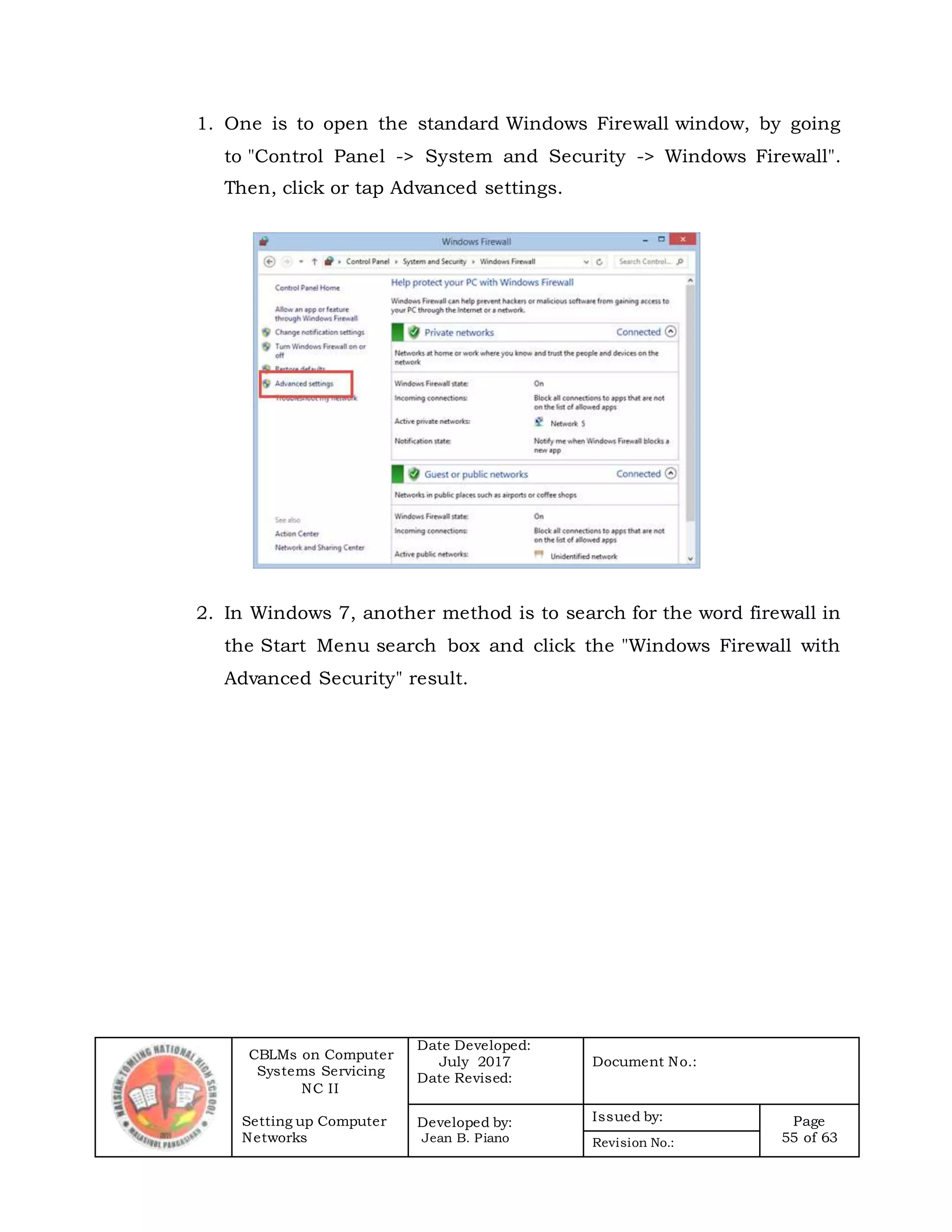 CBLMs on Computer
Systems Servicing
NC II
Setting up Computer
Networks
Date Developed:
July 2017
Date Revised:
Document No.:
Developed by:
Jean B. Piano
Issued by: Page
55 of 63Revision No.:
1. One is to open the standard Windows Firewall window, by going
to "Control Panel -> System and Security -> Windows Firewall".
Then, click or tap Advanced settings.
2. In Windows 7, another method is to search for the word firewall in
the Start Menu search box and click the "Windows Firewall with
Advanced Security" result.
 