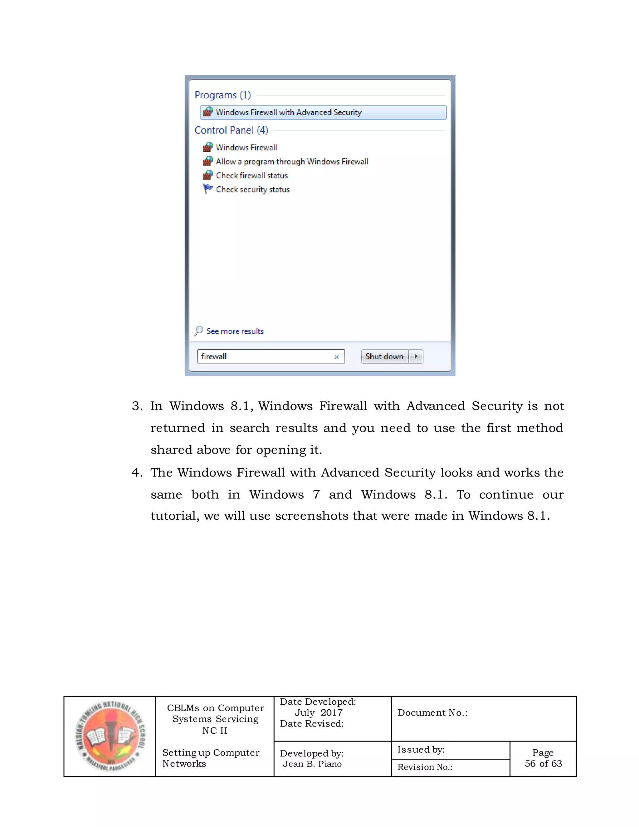 CBLMs on Computer
Systems Servicing
NC II
Setting up Computer
Networks
Date Developed:
July 2017
Date Revised:
Document No.:
Developed by:
Jean B. Piano
Issued by: Page
56 of 63Revision No.:
3. In Windows 8.1, Windows Firewall with Advanced Security is not
returned in search results and you need to use the first method
shared above for opening it.
4. The Windows Firewall with Advanced Security looks and works the
same both in Windows 7 and Windows 8.1. To continue our
tutorial, we will use screenshots that were made in Windows 8.1.
 