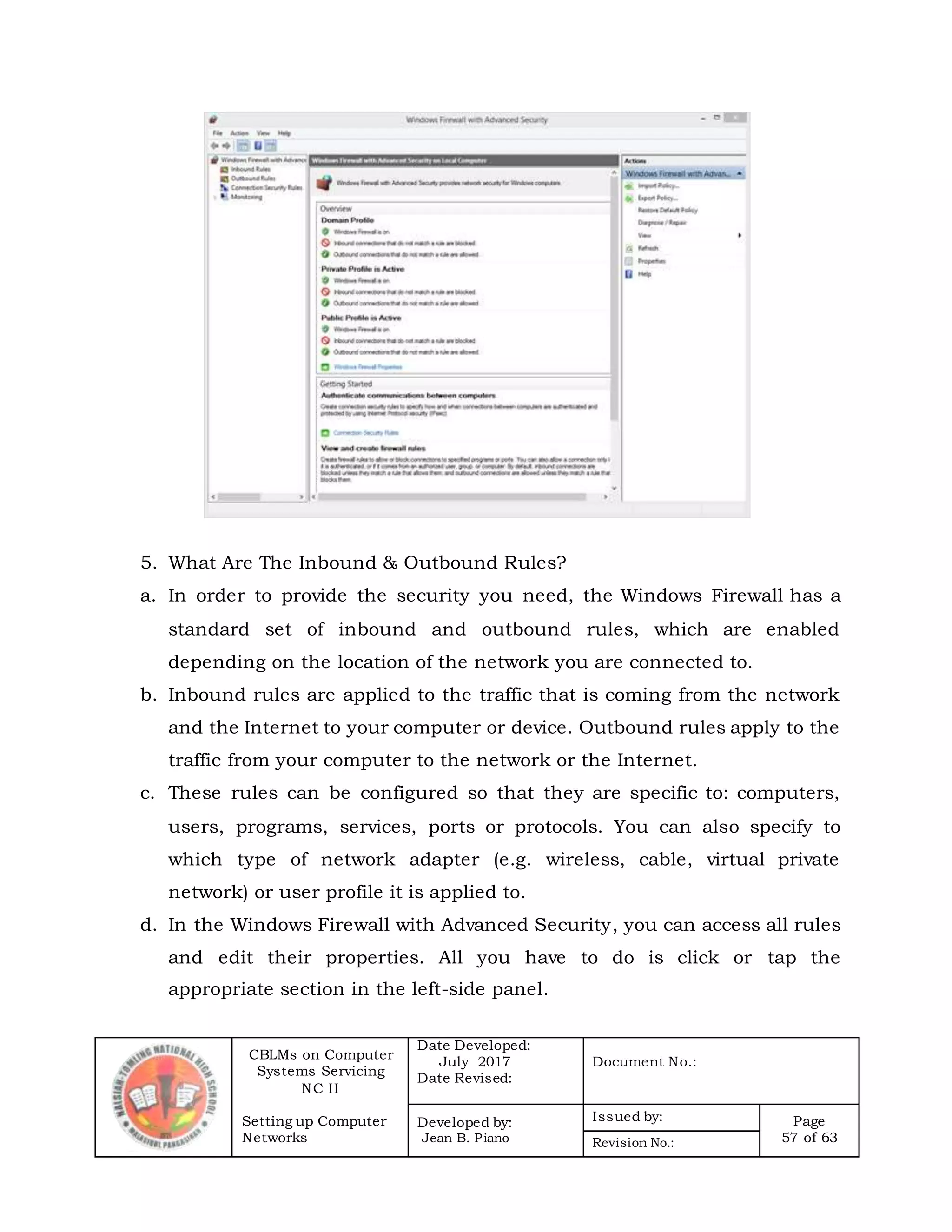 CBLMs on Computer
Systems Servicing
NC II
Setting up Computer
Networks
Date Developed:
July 2017
Date Revised:
Document No.:
Developed by:
Jean B. Piano
Issued by: Page
57 of 63Revision No.:
5. What Are The Inbound & Outbound Rules?
a. In order to provide the security you need, the Windows Firewall has a
standard set of inbound and outbound rules, which are enabled
depending on the location of the network you are connected to.
b. Inbound rules are applied to the traffic that is coming from the network
and the Internet to your computer or device. Outbound rules apply to the
traffic from your computer to the network or the Internet.
c. These rules can be configured so that they are specific to: computers,
users, programs, services, ports or protocols. You can also specify to
which type of network adapter (e.g. wireless, cable, virtual private
network) or user profile it is applied to.
d. In the Windows Firewall with Advanced Security, you can access all rules
and edit their properties. All you have to do is click or tap the
appropriate section in the left-side panel.
 