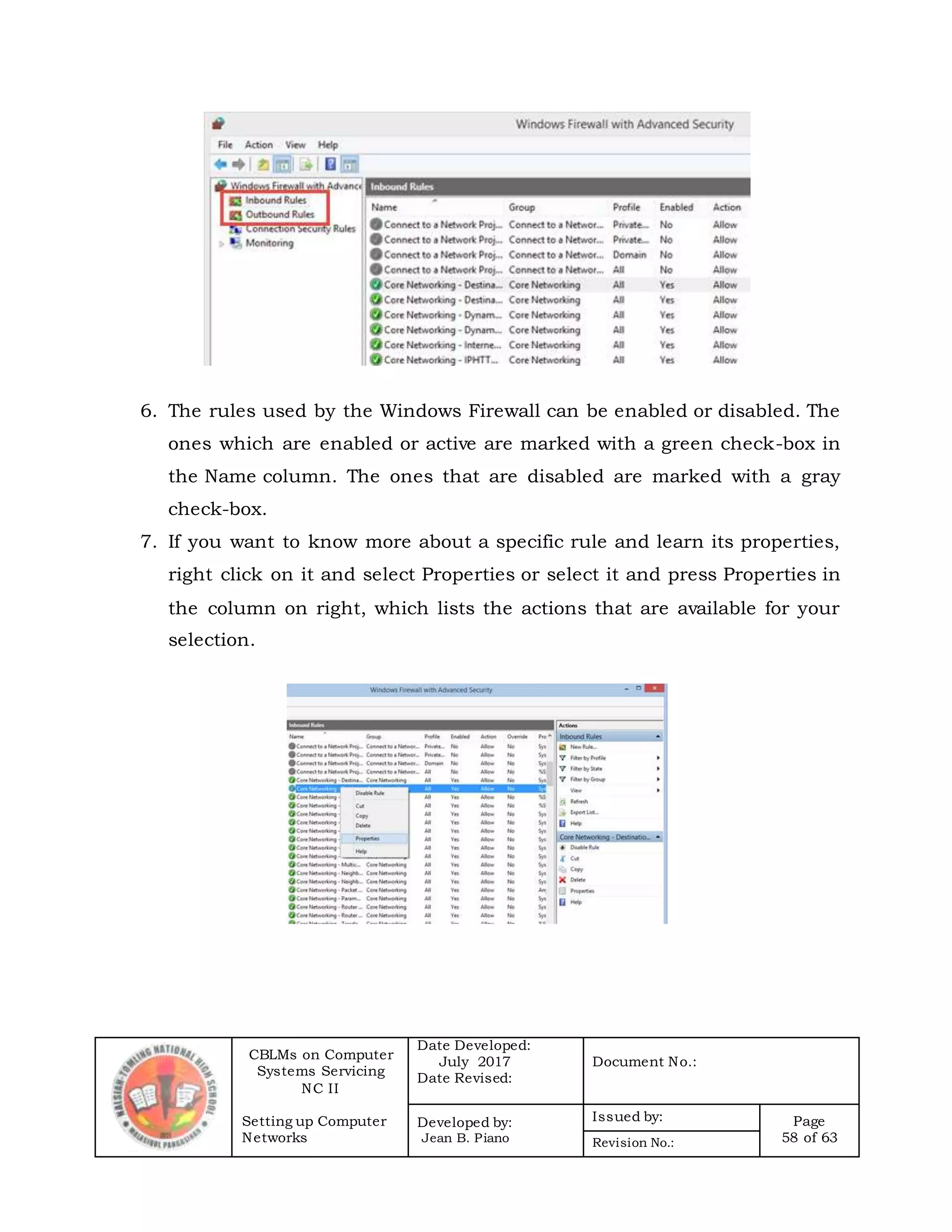 CBLMs on Computer
Systems Servicing
NC II
Setting up Computer
Networks
Date Developed:
July 2017
Date Revised:
Document No.:
Developed by:
Jean B. Piano
Issued by: Page
58 of 63Revision No.:
6. The rules used by the Windows Firewall can be enabled or disabled. The
ones which are enabled or active are marked with a green check-box in
the Name column. The ones that are disabled are marked with a gray
check-box.
7. If you want to know more about a specific rule and learn its properties,
right click on it and select Properties or select it and press Properties in
the column on right, which lists the actions that are available for your
selection.
 