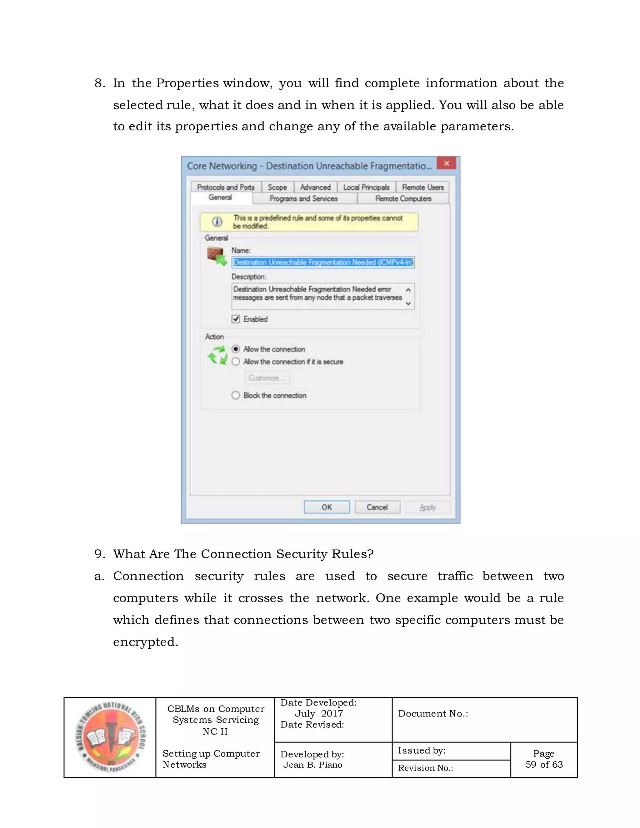 CBLMs on Computer
Systems Servicing
NC II
Setting up Computer
Networks
Date Developed:
July 2017
Date Revised:
Document No.:
Developed by:
Jean B. Piano
Issued by: Page
59 of 63Revision No.:
8. In the Properties window, you will find complete information about the
selected rule, what it does and in when it is applied. You will also be able
to edit its properties and change any of the available parameters.
9. What Are The Connection Security Rules?
a. Connection security rules are used to secure traffic between two
computers while it crosses the network. One example would be a rule
which defines that connections between two specific computers must be
encrypted.
 