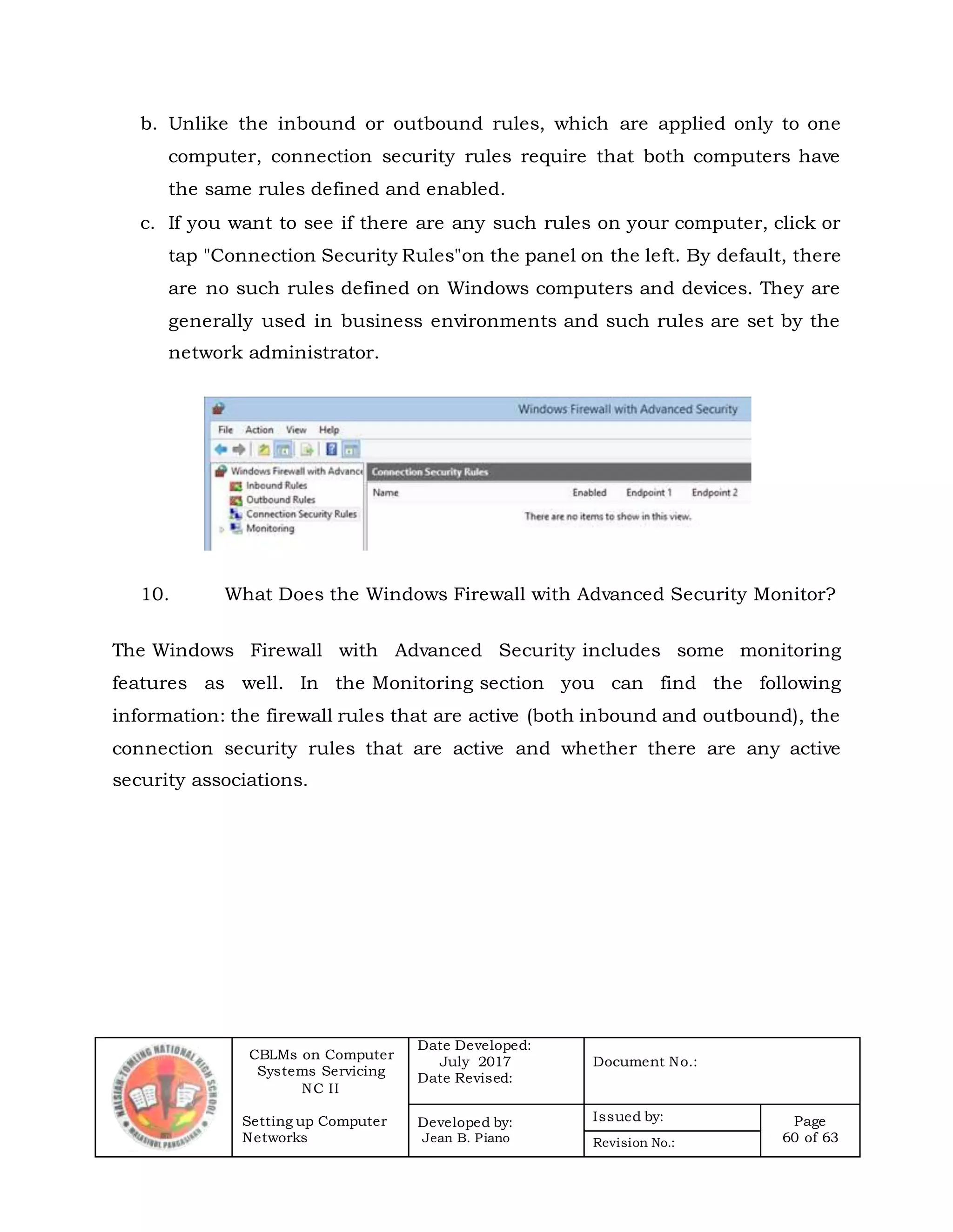 CBLMs on Computer
Systems Servicing
NC II
Setting up Computer
Networks
Date Developed:
July 2017
Date Revised:
Document No.:
Developed by:
Jean B. Piano
Issued by: Page
60 of 63Revision No.:
b. Unlike the inbound or outbound rules, which are applied only to one
computer, connection security rules require that both computers have
the same rules defined and enabled.
c. If you want to see if there are any such rules on your computer, click or
tap "Connection Security Rules"on the panel on the left. By default, there
are no such rules defined on Windows computers and devices. They are
generally used in business environments and such rules are set by the
network administrator.
10. What Does the Windows Firewall with Advanced Security Monitor?
The Windows Firewall with Advanced Security includes some monitoring
features as well. In the Monitoring section you can find the following
information: the firewall rules that are active (both inbound and outbound), the
connection security rules that are active and whether there are any active
security associations.
 
