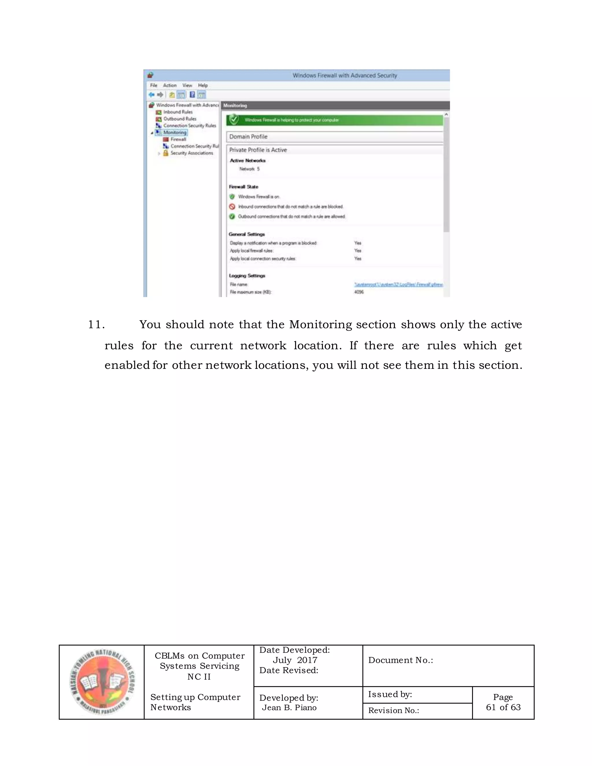 CBLMs on Computer
Systems Servicing
NC II
Setting up Computer
Networks
Date Developed:
July 2017
Date Revised:
Document No.:
Developed by:
Jean B. Piano
Issued by: Page
61 of 63Revision No.:
11. You should note that the Monitoring section shows only the active
rules for the current network location. If there are rules which get
enabled for other network locations, you will not see them in this section.
 