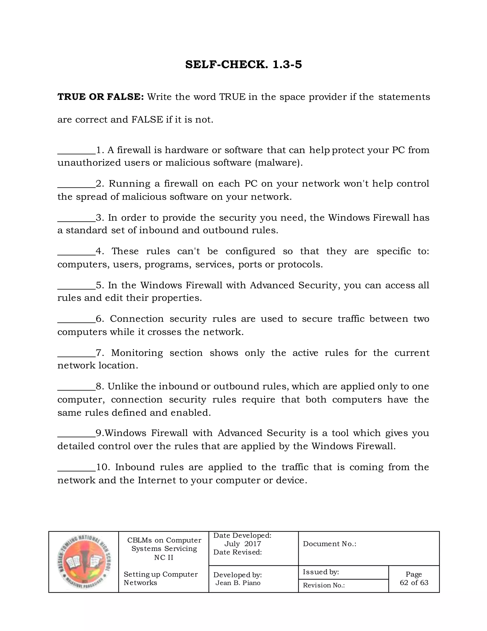 CBLMs on Computer
Systems Servicing
NC II
Setting up Computer
Networks
Date Developed:
July 2017
Date Revised:
Document No.:
Developed by:
Jean B. Piano
Issued by: Page
62 of 63Revision No.:
SELF-CHECK. 1.3-5
TRUE OR FALSE: Write the word TRUE in the space provider if the statements
are correct and FALSE if it is not.
________1. A firewall is hardware or software that can help protect your PC from
unauthorized users or malicious software (malware).
________2. Running a firewall on each PC on your network won't help control
the spread of malicious software on your network.
________3. In order to provide the security you need, the Windows Firewall has
a standard set of inbound and outbound rules.
________4. These rules can't be configured so that they are specific to:
computers, users, programs, services, ports or protocols.
________5. In the Windows Firewall with Advanced Security, you can access all
rules and edit their properties.
________6. Connection security rules are used to secure traffic between two
computers while it crosses the network.
________7. Monitoring section shows only the active rules for the current
network location.
________8. Unlike the inbound or outbound rules, which are applied only to one
computer, connection security rules require that both computers have the
same rules defined and enabled.
________9.Windows Firewall with Advanced Security is a tool which gives you
detailed control over the rules that are applied by the Windows Firewall.
________10. Inbound rules are applied to the traffic that is coming from the
network and the Internet to your computer or device.
 