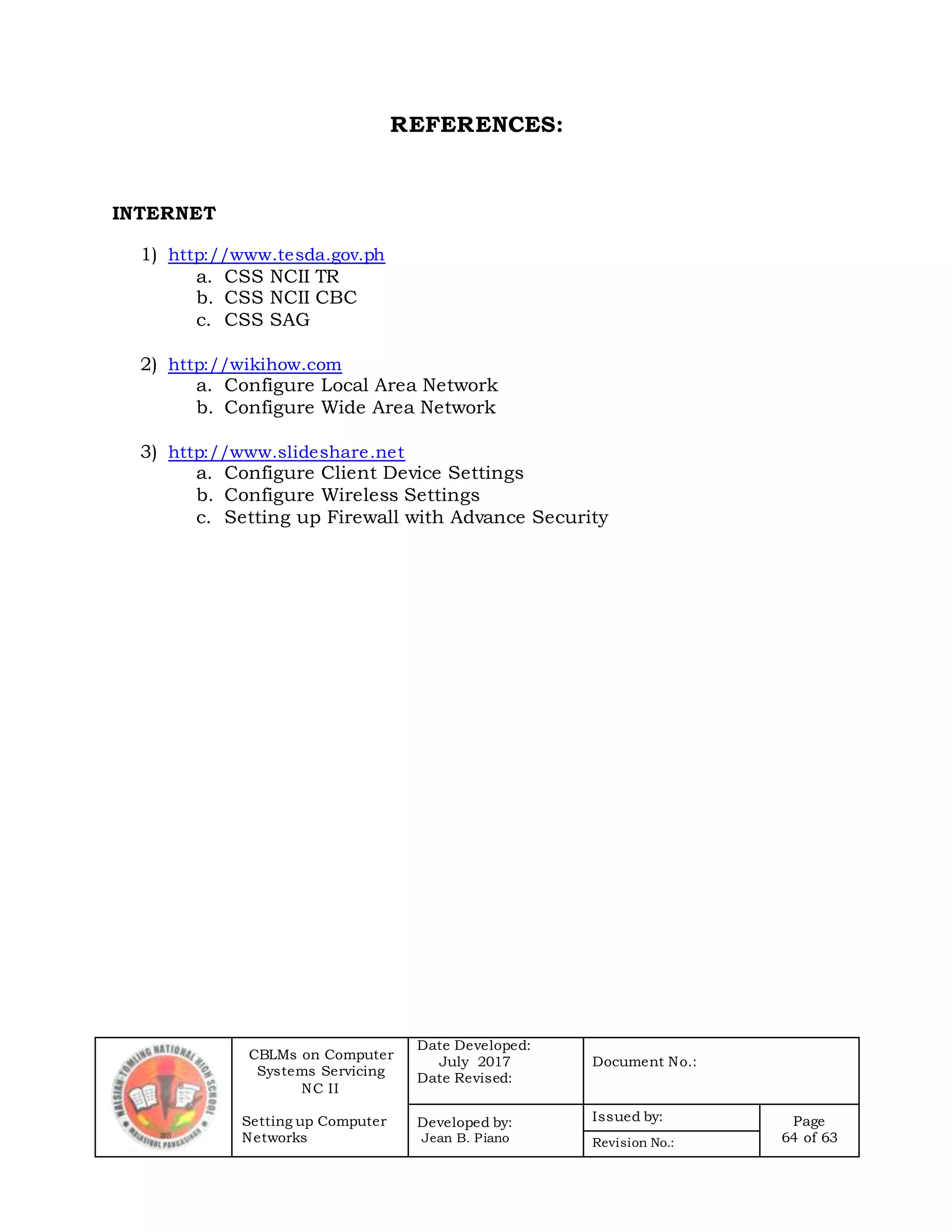 CBLMs on Computer
Systems Servicing
NC II
Setting up Computer
Networks
Date Developed:
July 2017
Date Revised:
Document No.:
Developed by:
Jean B. Piano
Issued by: Page
64 of 63Revision No.:
REFERENCES:
INTERNET
1) http://www.tesda.gov.ph
a. CSS NCII TR
b. CSS NCII CBC
c. CSS SAG
2) http://wikihow.com
a. Configure Local Area Network
b. Configure Wide Area Network
3) http://www.slideshare.net
a. Configure Client Device Settings
b. Configure Wireless Settings
c. Setting up Firewall with Advance Security
 
