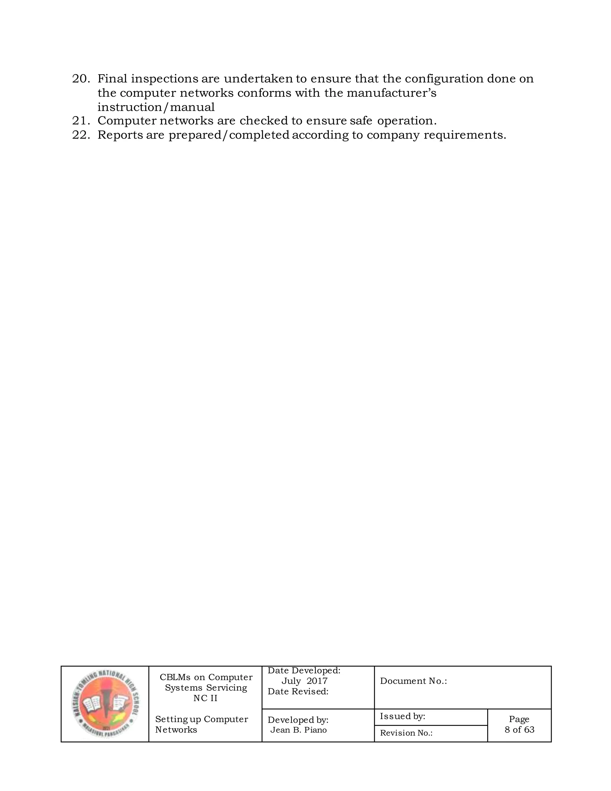 CBLMs on Computer
Systems Servicing
NC II
Setting up Computer
Networks
Date Developed:
July 2017
Date Revised:
Document No.:
Developed by:
Jean B. Piano
Issued by: Page
8 of 63Revision No.:
20. Final inspections are undertaken to ensure that the configuration done on
the computer networks conforms with the manufacturer’s
instruction/manual
21. Computer networks are checked to ensure safe operation.
22. Reports are prepared/completed according to company requirements.
 