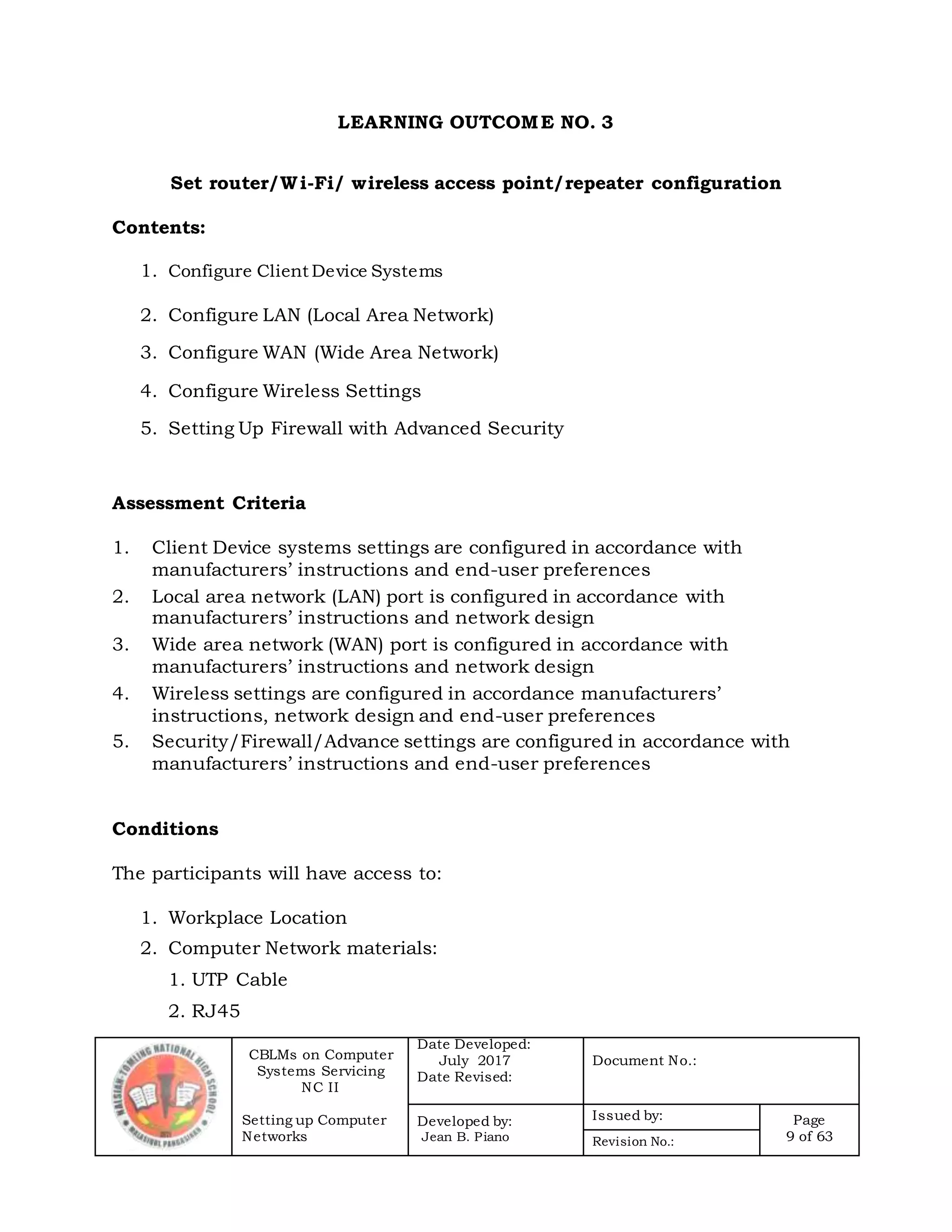 CBLMs on Computer
Systems Servicing
NC II
Setting up Computer
Networks
Date Developed:
July 2017
Date Revised:
Document No.:
Developed by:
Jean B. Piano
Issued by: Page
9 of 63Revision No.:
LEARNING OUTCOME NO. 3
Set router/Wi-Fi/ wireless access point/repeater configuration
Contents:
1. Configure Client Device Systems
2. Configure LAN (Local Area Network)
3. Configure WAN (Wide Area Network)
4. Configure Wireless Settings
5. Setting Up Firewall with Advanced Security
Assessment Criteria
1. Client Device systems settings are configured in accordance with
manufacturers’ instructions and end-user preferences
2. Local area network (LAN) port is configured in accordance with
manufacturers’ instructions and network design
3. Wide area network (WAN) port is configured in accordance with
manufacturers’ instructions and network design
4. Wireless settings are configured in accordance manufacturers’
instructions, network design and end-user preferences
5. Security/Firewall/Advance settings are configured in accordance with
manufacturers’ instructions and end-user preferences
Conditions
The participants will have access to:
1. Workplace Location
2. Computer Network materials:
1. UTP Cable
2. RJ45
 