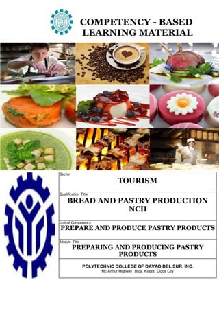 COMPETENCY - BASED
LEARNING MATERIAL
Sector
TOURISM
Qualification Title
BREAD AND PASTRY PRODUCTION
NCII
Unit of Competency
PREPARE AND PRODUCE PASTRY PRODUCTS
Module Title
PREPARING AND PRODUCING PASTRY
PRODUCTS
POLYTECHNIC COLLEGE OF DAVAO DEL SUR, INC.
Mc Arthur Highway, Brgy. Kiagot, Digos City
 