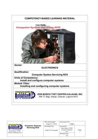 Don Bosco TVET
Center-Calauan Inc.
Computer Systems
Servicing NCII
Date Developed:
August 1, 2019
Document No:
CSS1
Developed by:
Juliet N. Coronado
Issued by:
Don Bosco TVET
Center-Calauan
Inc.
Page:
i
Revision No:
00
DON BOSCO TVET CENTER-CALAUAN, INC.
KM 77, Brgy. Dayap, Calauan, Laguna 4012
COMPETENCY-BASED LEARNING MATERIAL
Sector:
ELECTRONICS
Qualification:
Computer System Servicing NCII
Units of Competency:
Install and configure computer systems
Module Titles:
Installing and configuring computer systems
 