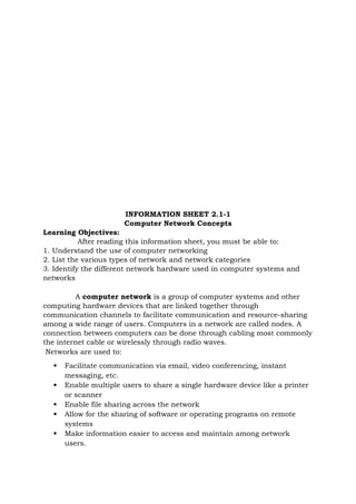 INFORMATION SHEET 2.1-1
Computer Network Concepts
Learning Objectives:
After reading this information sheet, you must be able to:
1. Understand the use of computer networking
2. List the various types of network and network categories
3. Identify the different network hardware used in computer systems and
networks
A computer network is a group of computer systems and other
computing hardware devices that are linked together through
communication channels to facilitate communication and resource-sharing
among a wide range of users. Computers in a network are called nodes. A
connection between computers can be done through cabling most commonly
the internet cable or wirelessly through radio waves.
Networks are used to:
 Facilitate communication via email, video conferencing, instant
messaging, etc.
 Enable multiple users to share a single hardware device like a printer
or scanner
 Enable file sharing across the network
 Allow for the sharing of software or operating programs on remote
systems
 Make information easier to access and maintain among network
users.
 