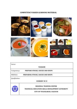 COMPETENCY BASED LEARNING MATERIAL
Sector:
TOURISM
Competency: PREPARE STOCKS, SAUCES AND SOUPS
MODULE: PREPARING STOCKS, SAUCES AND SOUPS
Qualification:
COOKERY NC II
REGIONAL TRAINING CENTER
TECHNICAL EDUCATION SKILLS DEVELOPMENT AUTHORITY
CITY OF TUGUEGARAO, CAGAYAN
 