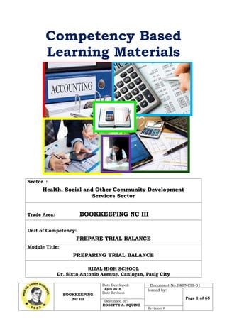 BOOKKEEPING
NC III
Date Developed:
April 2016
Date Revised:
Document No.BKPNCIII-01
Issued by:
Page 1 of 65
Developed by:
ROSETTE A. AQUINO
Revision #
Competency Based
Learning Materials
Sector :
Health, Social and Other Community Development
Services Sector
Trade Area: BOOKKEEPING NC III
Unit of Competency:
PREPARE TRIAL BALANCE
Module Title:
PREPARING TRIAL BALANCE
RIZAL HIGH SCHOOL
Dr. Sixto Antonio Avenue, Caniogan, Pasig City
 