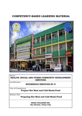 COMPETENCY-BASED LEARNING MATERIAL




Sector:
HEALTH, SOCIAL AND OTHER COMMUNITY DEVELOPMENT
                    SERVICES
Qualification:
                     HOUSEHOLD SERVICES NC II

Unit of Competency:
                 Prepare Hot Meal and Cold Meals/Food

Module Title:
                Preparing Hot Meal and Cold Meals/Food


                         OSIAS COLLEGES INC.
                         San Nicolas, Tarlac City
 