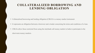 COLLATERALIZED BORROWING AND
LENDING OBLIGATION
• Collateralized borrowing and lending obligation (CBLO) is a money market instrument
• It represents an obligation between a borrower and a lender concerning the terms and conditions of a loan.
• CBLOs allow those restricted from using the interbank call money market in India to participate in the
short-term money markets.
 