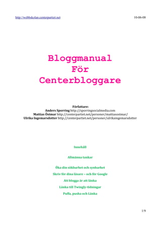 http://webbskolan.centerpartiet.net                                             10-06-08




                    Bloggmanual
                        För
                  Centerbloggare

                                       Författare:
                     Anders Sporring http://sporringsocialmedia.com
             Mattias Östmar http://centerpartiet.net/personer/mattiasostmar/
      Ulrika Ingemarsdotter http://centerpartiet.net/personer/ulrikaingemarsdotter




                                             Innehåll


                                        Allmänna tankar


                               Öka din sökbarhet och synbarhet

                             Skriv för dina läsare – och för Google

                                      Att blogga är att länka

                                  Länka till Twingly-tidningar

                                      Puffa, pusha och Länka




                                                                                     1/9
 